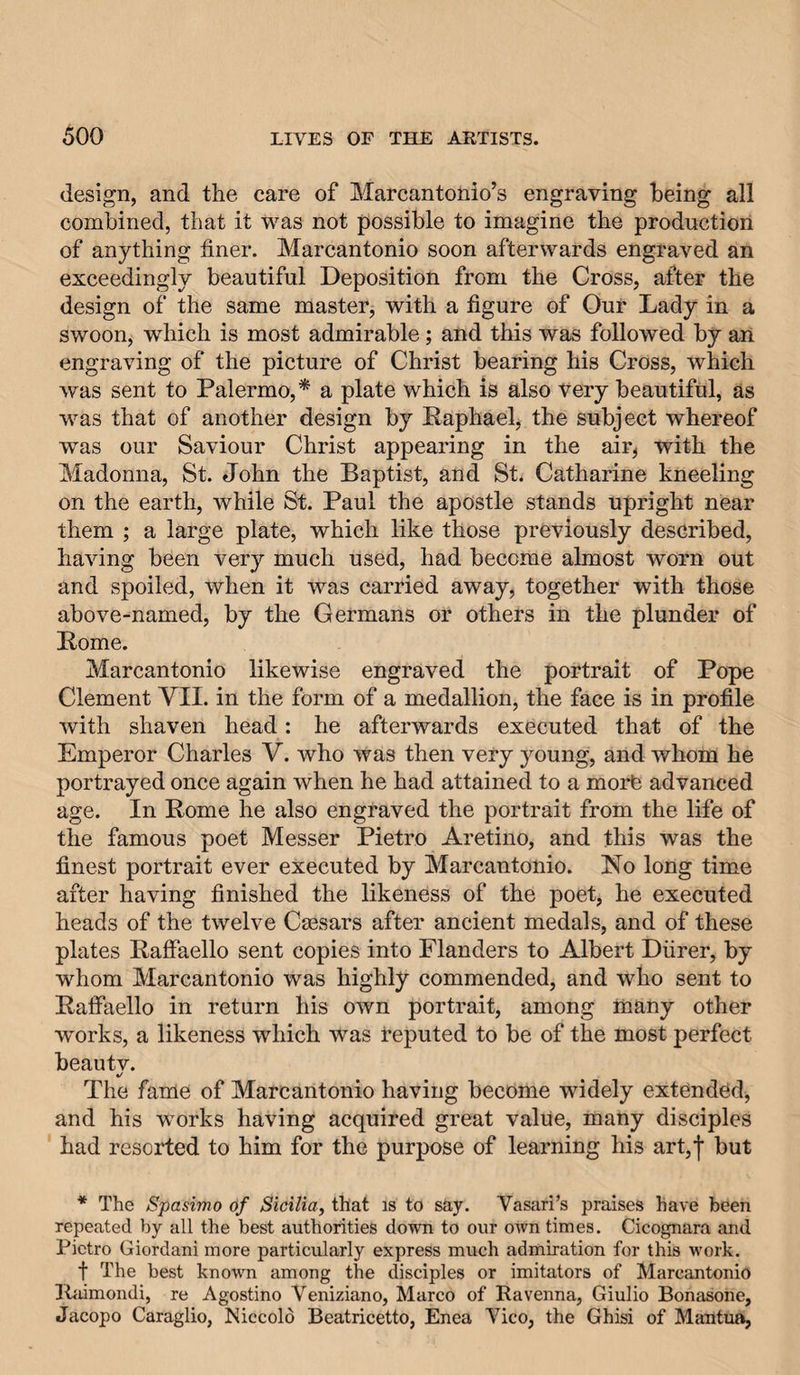 design, and the care of Marcantonio’s engraving being all combined, that it was not possible to imagine the prodnctiori of anything finer. Marcantonio soon afterwards engraved an exceedingly beautiful Deposition from the Cross, after the design of the same master, with a figure of Our Lady in a swoon, which is most admirable; and this was followed by an engraving of the picture of Christ bearing his Cross, which was sent to Palermo,* a plate which is also very beautiful, as was that of another design by Eaphael, the subject whereof was our Saviour Christ appearing in the air, with the Madonna, St. John the Baptist, and St. Catharine kneeling on the earth, while St. Paul the apostle stands upright near them ; a large plate, which like those previously described, having been very much used, had become almost worn out and spoiled, when it was carried away, together with those above-named, by the Germans or others in the plunder of Pome. Marcantonio likewise engraved the portrait of Pope Clement VII. in the form of a medallion, the face is in profile with shaven head: he afterwards executed that of the Emperor Charles V. who was then very young, and whom he portrayed once again when he had attained to a morb advanced age. In Rome he also engraved the portrait from the life of the famous poet Messer Pietro Aretino, and this was the finest portrait ever executed by Marcantonio. No long time after having finished the likeness of the poet, he executed heads of the twelve Caesars after ancient medals, and of these plates Raffaello sent copies into Flanders to Albert Diirer, by whom Marcantonio was highly commended, and who sent to Raffaello in return his own portrait, among many other works, a likeness which was reputed to be of the most perfect beautv. 4/ The fame of Marcantonio having become widely extended, and his works having acquired great value, many disciples had resorted to him for the purpose of learning his art,! but * The Spasimo of Sicilia, that is to say. Vasari’s praises have been repeated by all the best authorities down to our own times. Cicognara and Pietro Giordani more particularly express much admiration for this work. t The best known among the disciples or imitators of Marcantonio Ibiimondi, re Agostino Veniziano, Marco of Ravenna, Giulio Bonasone, Jacopo Caraglio, Niccold Beatricetto, Enea Vico, the Ghisi of Mantua,
