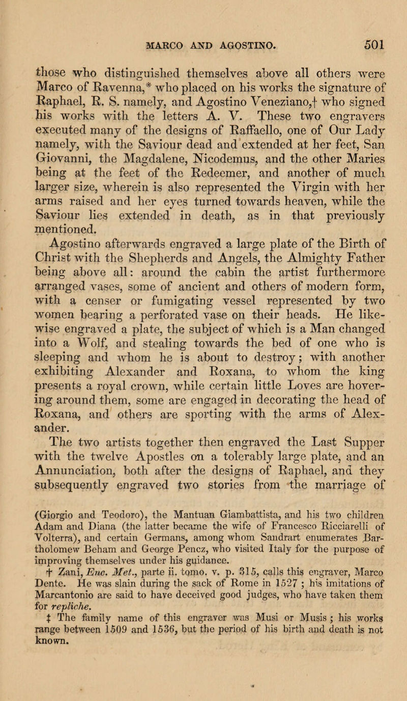 those who distinguished themselves above all others were Marco of Ravenna,* who placed on his works the signature of Raphael, R. S. namely, and Agostino Veneziano,f who signed his works with the letters A. V. These two engravers executed many of the designs of Raffaello, one of Our Lady namely, with the Saviour dead and extended at her feet, San Giovanni, the Magdalene, Nicodemus, and the other Maries being at the feet of the Redeemer, and another of much larger size, wherein is also represented the Virgin with her arms raised and her eyes turned towards heaven, while the Saviour lies extended in death, as in that previously mentioned. Agostino afterwards engraved a large plate of the Birth of Christ with the Shepherds and Angels, the Almighty Father being above all: around the cabin the artist furthermore arranged vases, some of ancient and others of modern form, with a censer or fumigating vessel represented by two women bearing a perforated vase on their heads. He like¬ wise engraved a plate, the subject of which is a Man changed into a Wolf, and stealing towards the bed of one who is sleeping and whom he is about to destroy; with another exhibiting Alexander and Roxana, to whom the king presents a royal crown, while certain little Loves are hover¬ ing around them, some are engaged in decorating the head of Roxana, and othejrs are sporting with the arms of Alex¬ ander. The two artists together then engraved the Last Supper with the twelve Apostles on a tolerably large plate, and an Annunciation, both after the designs of Raphael, and they subsequently engraved two stories from the marriage of (Giorgio and Teodoro), the Mantuan Giambattista, and his two children Adam and Diana (the latter became the wife of Francesco Ricciarelli of Volterra), and certain Germans, among whom Sandrart enumerates Bar¬ tholomew Beham and George Pencz, who visited Italy for the purpose of improving themselves under his guidance. t Zani, Met., parte ii. tomo. v. p. 315, calls this engraver, Marco Dente. He was slain during the sack of Rome in 1527 ; his imitations of Marcantonio are said to have deceived good judges, who have taken them for repliche. t The family name of this engraver was Musi or Musis ; his works range between 1509 and 1536, but the period of his birth and death is not known.