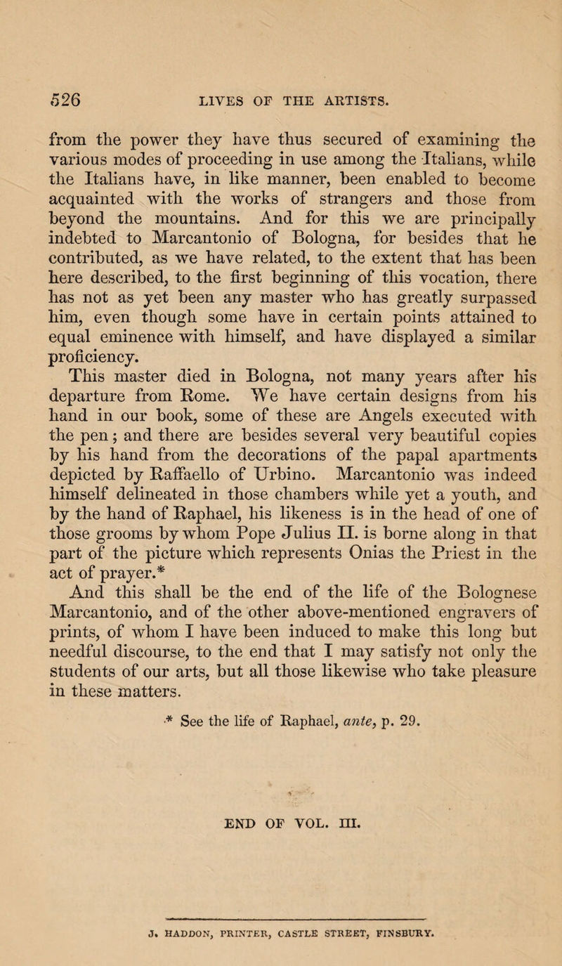 from the power they have thus secured of examining the various modes of proceeding in use among the Italians, while the Italians have, in like manner, been enabled to become acquainted with the works of strangers and those from beyond the mountains. And for this we are principally indebted to Marcantonio of Bologna, for besides that he contributed, as we have related, to the extent that has been here described, to the first beginning of this vocation, there has not as yet been any master who has greatly surpassed him, even though some have in certain points attained to equal eminence with himself, and have displayed a similar proficiency. This master died in Bologna, not many years after his departure from Rome. We have certain designs from his hand in our book, some of these are Angels executed with the pen; and there are besides several very beautiful copies by his hand from the decorations of the papal apartments depicted by Rafiaello of Urbino. Marcantonio was indeed himself delineated in those chambers while yet a youth, and by the hand of Raphael, his likeness is in the head of one of those grooms by whom Pope Julius II. is borne along in that part of the picture which represents Onias the Priest in the act of prayer.* And this shall be the end of the life of the Bolognese Marcantonio, and of the other above-mentioned engravers of prints, of whom I have been induced to make this long but needful discourse, to the end that I may satisfy not only the students of our arts, but all those likewise who take pleasure in these matters. ■* See the life of Raphael, ante, p. 29. END OF VOL. m. J. HADDON, PRINTER, CASTLE STREET, FINSBURY.