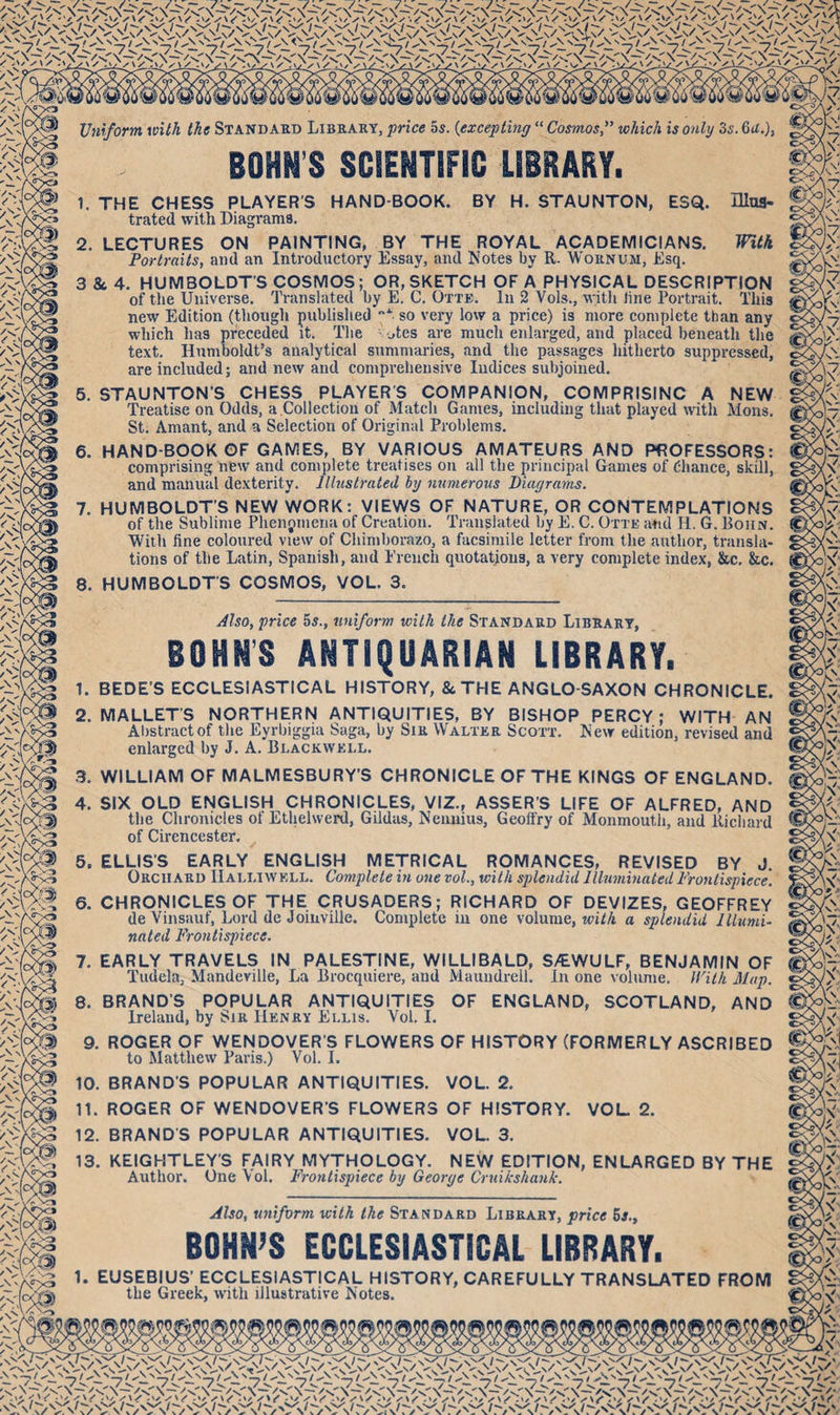 Uniform with the Standard Library, price 5s. (<excepting “ Cosmoswhich is only 3s. 6a.), 1. THE CHESS PLAYER'S HAND BOOK. BY H. STAUNTON, ESQ. Illus¬ trated with Diagrams. 2. LECTURES ON PAINTING, BY THE ROYAL ACADEMICIANS. IFitk Portraits, and an Introductory Essay, and Notes by R. Wornum, Esq. 3 & 4. HUMBOLDT'S COSMOS; OR, SKETCH OF A PHYSICAL DESCRIPTION of the Universe. Translated by E. C. Otte. In 2 Vols., with line Portrait. This new Edition (though published so very low a price) is more complete than any which has preceded it. The jtes are much enlarged, and placed beneath the text. Humboldt’s analytical summaries, and the passages hitherto suppressed, are included; and new and comprehensive Indices subjoined. 5. STAUNTON’S CHESS PLAYER'S COMPANION, COMPRISING A NEW Treatise on Odds, a.Collection of Match Games, including that played with Mons. St. Amant, and a Selection of Original Problems. 6. HAND BOOK OF GAMES, BY VARIOUS AMATEURS AND PROFESSORS: comprising new and complete treatises on all the principal Games of Chance, skill, and manual dexterity. Illustrated by numerous Diagrams. 7. HUMBOLDT’S NEW WORK: VIEWS OF NATURE, OR CONTEMPLATIONS of the Sublime Phenomena of Creation. Translated by E. C. Otte and II. G. Boiin. With fine coloured view of Chimborazo, a facsimile letter from the author, transla¬ tions of the Latin, Spanish, and French quotations, a very complete index, &c. &c. 8. HUMBOLDT'S COSMOS, VOL. 3. Also, price 5s., uniform with the Standard Library, BOHN’S ANTIQUARIAN LIBRARY. 1. BEDE’S ECCLESIASTICAL HISTORY, & THE ANGLO-SAXON CHRONICLE. 2. MALLET'S NORTHERN ANTIQUITIES, BY BISHOP PERCY; WITH AN Abstract of the Eyrbiggia Saga, by Sir Walter Scott. New edition, revised and enlarged by J. A. Blackwell. 3. WILLIAM OF MALMESBURY’S CHRONICLE OF THE KINGS OF ENGLAND. 4. SIX OLD ENGLISH CHRONICLES, VIZ., ASSER'S LIFE OF ALFRED, AND the Chronicles ol Ethelwerd, Gildas, Nennius, Geoffry of Monmouth, and Richard of Cirencester. 5. ELLIS’S EARLY ENGLISH METRICAL ROMANCES, REVISED BY J. Orchard IIalliwell. Complete in one vol., with splendid Illuminated Frontispiece. 6. CHRONICLES OF THE CRUSADERS; RICHARD OF DEVIZES, GEOFFREY de Vinsauf, Lord de Joinville. Complete in one volume, with a splendid Illumi¬ nated Frontispiece. 7. EARLY TRAVELS IN PALESTINE, WILLIBALD, S/EWULF, BENJAMIN OF Tudela, Mandeville, La Brocquiere, and Maundrell. In one volume. With Map. 8. BRAND’S POPULAR ANTIQUITIES OF ENGLAND, SCOTLAND, AND Ireland, by Sir Henry Ellis. Vol. I. 9. ROGER OF WENDOVER'S FLOWERS OF HISTORY (FORMERLY ASCRIBED to Matthew Paris.) Vol. I. 10. BRAND'S POPULAR ANTIQUITIES. VOL. 2. 11. ROGER OF WENDOVER’S FLOWERS OF HISTORY. VOL 2. 12. BRANDS POPULAR ANTIQUITIES. VOL. 3. 13. KEIGHTLEY'S FAIRY MYTHOLOGY. NEW EDITION, ENLARGED BY THE Author. One \ ol. Frontispiece by Georye Cruikshank. Also, uniform with the Standard Library, price 5s., BOHN’S ECCLESIASTICAL LIBRARY. 1. EUSEBIUS’ ECCLESIASTICAL HISTORY, CAREFULLY TRANSLATED FROM the Greek, with illustrative Notes.