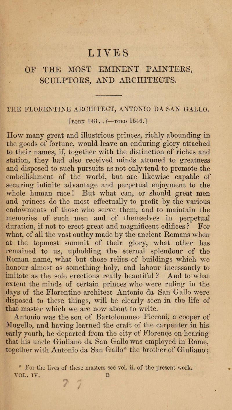 OF THE MOST EMINENT PAINTERS, SCULPTORS, AND ARCHITECTS. THE FLORENTINE ARCHITECT, ANTONIO DA SAN GALLO. [born 148 . . 1—died 1546.] How many great and illustrious princes, richly abounding in the goods of fortune, would leave an enduring glory attached, to their names, if, together with the distinction of riches and station, they had also received minds attuned to greatness and disposed to such pursuits as not only tend to promote the embellishment of the world, but are likewise capable of securing infinite advantage and perpetual enjoyment to the whole human race! But what can, or should great men and princes do the most effectually to profit by the various endowments of those who serve them, and to maintain the memories of such men and of themselves in perpetual duration, if not to erect great and magnificent edifices ? For what, of all the vast outlay made by the ancient Homans when at the topmost summit of their glory, what other has remained to us, upholding the eternal splendour of the Homan name, what but those relics of buildings which we honour almost as something holy, and labour incessantly to imitate as the sole erections really beautiful ? And to what extent the minds of certain princes who were ruling in the days of the Florentine architect Antonio da San Gallo were disposed to these things, will be clearly seen in the life of that master which we are now about to write. Antonio was the son of Bartolommeo Picconi, a cooper of Mugello, and having learned the craft of the carpenter in his early youth, he ^departed from the city of Florence on hearing that his uncle Giuliano da San Gallo was employed in Rome, together with Antonio da San Gallo* the brother of Giuliano; * For the lives of these masters see vol. ii. of the present work. VOL. IV. B