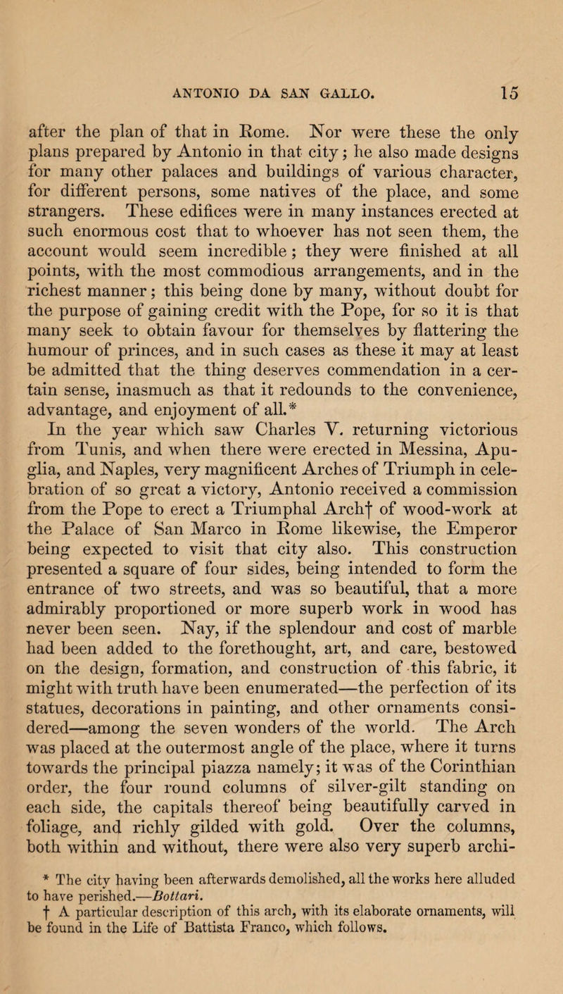 after the plan of that in Rome. Nor were these the only plans prepared by Antonio in that city; he also made designs for many other palaces and buildings of various character, for different persons, some natives of the place, and some strangers. These edifices were in many instances erected at such enormous cost that to whoever has not seen them, the account would seem incredible; they were finished at all points, with the most commodious arrangements, and in the richest manner; this being done by many, without doubt for the purpose of gaining credit with the Pope, for so it is that many seek to obtain favour for themselves by flattering the humour of princes, and in such cases as these it may at least be admitted that the thing deserves commendation in a cer¬ tain sense, inasmuch as that it redounds to the convenience, advantage, and enjoyment of all.* In the year which saw Charles V. returning victorious from Tunis, and when there were erected in Messina, Apu- glia, and Naples, very magnificent Arches of Triumph in cele¬ bration of so great a victory, Antonio received a commission from the Pope to erect a Triumphal Archj' of wood-work at the Palace of San Marco in Rome likewise, the Emperor being expected to visit that city also. This construction presented a square of four sides, being intended to form the entrance of two streets, and was so beautiful, that a more admirably proportioned or more superb work in wood has never been seen. Nay, if the splendour and cost of marble had been added to the forethought, art, and care, bestowed on the design, formation, and construction of this fabric, it might with truth have been enumerated—the perfection of its statues, decorations in painting, and other ornaments consi¬ dered—among the seven wonders of the world. The Arch was placed at the outermost angle of the place, where it turns towards the principal piazza namely; it was of the Corinthian order, the four round columns of silver-gilt standing on each side, the capitals thereof being beautifully carved in foliage, and richly gilded with gold. Over the columns, both within and without, there were also very superb archi- * The city having been afterwards demolished, all the works here alluded to have perished.—Bottari. f A particular description of this arch, with its elaborate ornaments, will be found in the Life of Battista Franco, which follows.