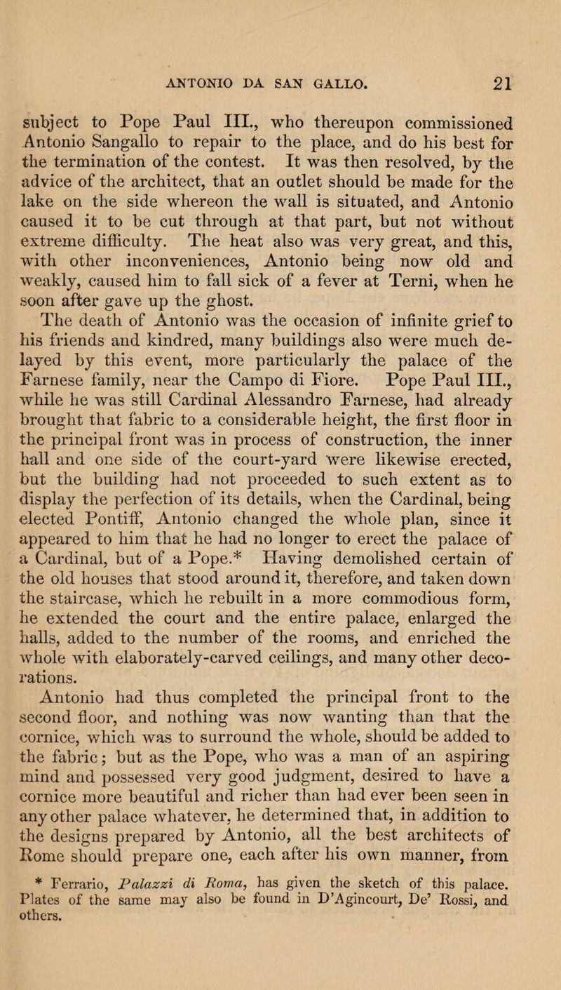 subject to Pope Paul III., who thereupon commissioned Antonio Sangallo to repair to the place, and do his best for the termination of the contest. It was then resolved, by the advice of the architect, that an outlet should be made for the lake on the side whereon the wall is situated, and Antonio caused it to be cut through at that part, but not without extreme difficulty. The heat also was very great, and this, with other inconveniences, Antonio being now old and weakly, caused him to fall sick of a fever at Terni, when he soon after gave up the ghost. The death of Antonio was the occasion of infinite grief to his friends and kindred, many buildings also were much de¬ layed by this event, more particularly the palace of the Farnese family, near the Campo di Fiore. Pope Paul III., while he was still Cardinal Alessandro Farnese, had already brought that fabric to a considerable height, the first floor in the principal front was in process of construction, the inner hall and one side of the court-yard were likewise erected, but the building had not proceeded to such extent as to display the perfection of its details, when the Cardinal, being elected. Pontiff, Antonio changed the whole plan, since it appeared to him that he had no longer to erect the palace of a Cardinal, but of a Pope.* Having demolished certain of the old houses that stood around it, therefore, and taken down the staircase, which he rebuilt in a more commodious form, he extended the court and the entire palace, enlarged the halls, added to the number of the rooms, and enriched the whole with elaborately-carved ceilings, and many other deco¬ rations. Antonio had thus completed the principal front to the second floor, and nothing was now wanting than that the cornice, which was to surround the whole, should be added to the fabric; but as the Pope, who was a man of an aspiring mind and possessed very good judgment, desired to have a cornice more beautiful and richer than had ever been seen in any other palace whatever, he determined that, in addition to the designs prepared by Antonio, all the best architects of Pome should prepare one, each after his own manner, from * Ferrario, Palazzi di Roma, has given the sketch of this palace. Plates of the same may also be found in D’Agincourt, De’ Rossi, and others.