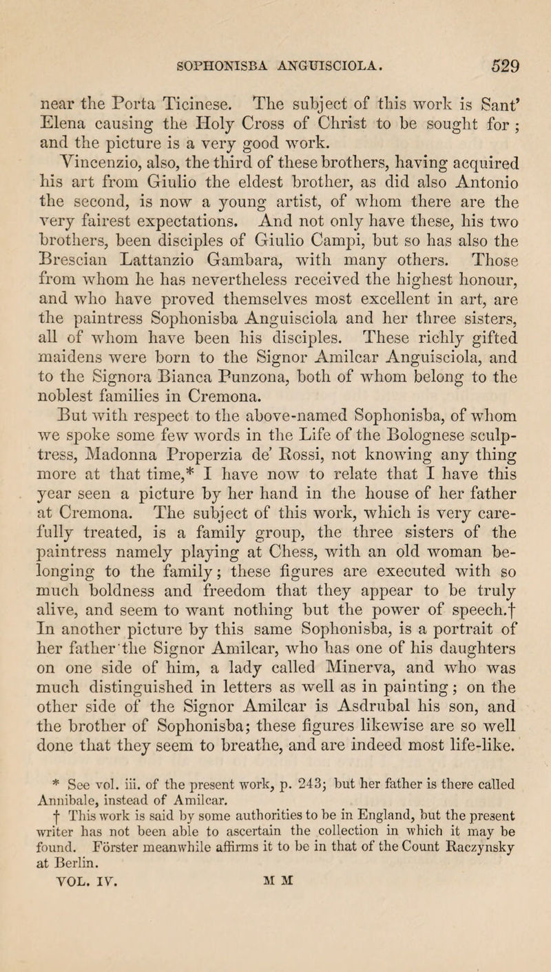 near the Porta Ticinese. The subject of this work is Sant’ Elena causing the Holy Cross of Christ to be sought for; and the picture is a very good work. Vincenzio, also, the third of these brothers, having acquired his art from Giulio the eldest brother, as did also Antonio the second, is now a young artist, of whom there are the Arery fairest expectations. And not only have these, his two brothers, been disciples of Giulio Campi, but so has also the Brescian Lattanzio Gambara, with many others. Those from whom he has nevertheless received the highest honour, and who have proved themselves most excellent in art, are the paintress Sophonisba Anguisciola and her three sisters, all of whom have been his disciples. These richly gifted maidens were born to the Signor Amilcar Anguisciola, and to the Signora Bianca Punzona, both of whom belong to the noblest families in Cremona. But with respect to the above-named Sophonisba, of whom we spoke some few words in the Life of the Bolognese sculp¬ tress, Madonna Properzia de’ Rossi, not knowing any thing more at that time,* I have now to relate that I have this year seen a picture by her hand in the house of her father at Cremona. The subject of this work, which is very care¬ fully treated, is a family group, the three sisters of the paintress namely playing at Chess, with an old woman be¬ longing to the family; these figures are executed with so much boldness and freedom that they appear to be truly alive, and seem to want nothing but the power of speech.f In another picture by this same Sophonisba, is a portrait of her father the Signor Amilcar, who has one of his daughters on one side of him, a lady called Minerva, and who was much distinguished in letters as well as in painting; on the other side of the Signor Amilcar is Asdrubal his son, and the brother of Sophonisba; these figures likewise are so well done that they seem to breathe, and are indeed most life-like. * See vol. iii. of the present work, p. 243; but her father is there called Annibale, instead of Amilcar. f This work is said by some authorities to be in England, but the present writer has not been able to ascertain the collection in which it may be found. Forster meanwhile affirms it to be in that of the Count Raczynsky at Berlin. YOL. IV. M M