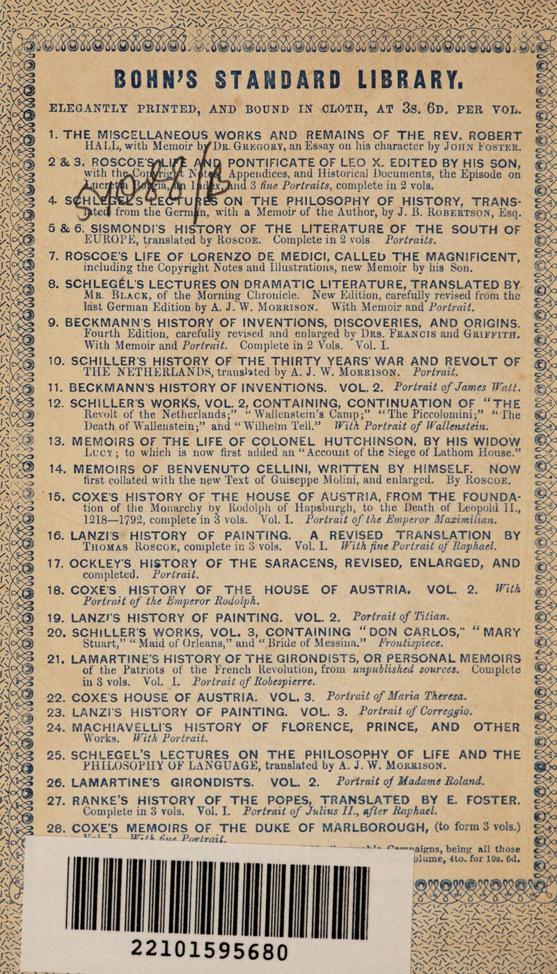 I \^ . ;^s&gt;' BOHN’S STANDARD LIBRARY. ELEGANTLY PRINTED, AND BOUND IN CLOTH, AT 3S. 6d. PER VOL. 1. THE MISCELLANEOUS WORKS AND REMAINS OF THE REV. ROBERT HALL, with Memoir b^DE,. Gregory, an Essay on liis cliaracter by John Foster. 2 &amp; 3. ROSCOE’^lrt ma PONTIFICATE OF LEO X. EDITED BY HIS SON, with tlia^oiMigm Nltdff Appendices, and Historical Documents, the Episode on J^icrttlfeUOTtlaJ^ Ifiy^pmd 3 fine Portraits, complete in 2 vols. 4 s^uffite^^EdruRreoN the philosophy of history, trans- ^T)ite(| from the Gemiln, with a Memob- of the Author, by J. R. Robertson, Esq. 6&amp;,6. SISMONDI'S HISTORY OF THE LITERATURE OF THE SOUTH OF EUROPE, translated by Roscoe. Complete in 2 vols Portraits. 7. ROSCOE’S LIFE OF LORENZO DE MEDICI, CALLED THE MAGNIFICENT, including the Copyright Notes and Illustrations, new Memoir by his Son. 8. SCHLEG&amp;L'S LECTURES ON DRAMATIC LITERATURE, TRANSLATED BY Mr Black, of the Morning Chronicle. New Edition, carefully revised from the 25. SCHLEGEL’S LECTURES ON THE PHILOSOPHY OF LIFE PHILOSOPHY OP’ LANGUAGE, translated by A. J. W. Morrison. - 26. LAMARTINE’S GIRONDISTS. VOL. 2. Portrait of Madams Roland. last German Edition by A. J. W. Morrison. M'ith Memoir and PorfraiL 9. BECKMANNS HISTORY OF INVENTIONS, DISCOVERIES, AND ORIGINS. P’ourth Edition, carefully revised and enlarged by Drs. Francis and Griftith. With -Memoir and Portrait. Complete in 2 Vols. Vol. I. 10. SCHILLER'S HISTORY OF THE THIRTY YEARS'V»^AR AND REVOLT OF THE NETHERLANDS, translsted by A. J. W. Morrison. Portrait. 11. BECKMANN'S HISTORY OF INVENTIONS. VOL. 2, Portrait of James Watt. 12. SCHILLER'S WORKS, VOL. 2, CONTAINING, CONTINUATION OF THE Revolt of the Netherlands;” “ Wallenstein’s Camp;” “The Piccolomini;” “The Death of Wallenstein;” and “Wilhelm Tell.” With Portrait of Wallenstein. 13. MEMOIRS OF THE LIFE OF COLONEL HUTCHINSON, BY HIS WIDOW Lucy; to whicli is now first added an “Account of the Siege of Lathom House.” 14. MEMOIRS OF BENVENUTO CELLINI, WRITTEN BY HIMSELF. NOW first collated with the new Te.xt of Guiseppe Molini, and enlai-ged. By Roscou. 15. COXES HISTORY OF THE HOUSE OF AUSTRIA, FROM THE FOUNDA- tion of the Monai’chy Oy Rodolph of Hapsburgh, to the Death of Leopold II., 1218—1792, complete in 3 vols. Vol. I. Portrait of the Emperor Maximilian. 16. LANZrS HISTORY OF PAINTING. A REVISED TRANSLATION BY Thomas Roscok, complete in 3 vols. Vol. I. With fine Portrait of Raphael. 17. OCKLEY'S HISTORY OF THE SARACENS, REVISED, ENLARGED, AND completed. Portrait. 18. COXES HISTORY OF THE HOUSE OF AUSTRIA. VOL. 2. With Portrait of the Emperor Rodolph. 19. LANZi'S HISTORY OF PAINTING. VOL. 2. Portrait of Titian. 20. SCHILLER’S WORKS, VOL. 3, CONTAINING “DON CARLOS,” MARY Stufu-t,” “ Maid of Orleans,” and “ Bride of Messina.” Erontisphece. 21. LAMARTINE'S HISTORY OF THE GIRONDISTS, OR PERSONAL MEMOIRS of the Patriots of the P'rench Revolution, from iinpxMished sources. Complete in 3 vols. Vol. I. Portrait of Robespierre. 22. COXES HOUSE OF AUSTRIA. VOL. 3. Portrait of Maria Theresa. 23. LANZI’S HISTORY OF PAINTING. VOL. 3. Portrait of Correrpfio. 24. MACHIAVELLi'S HISTORY OF FLORENCE, PRINCE, AND OTHER Works. With Portrait. AND THE 27. RANKE’S HISTORY OF THE POPES, TRANSLATED BY E. FOSTER. Complete in 3 vols. Vol. I. Portrait of Julius II., after Raphael. 28. COXE’S MEMOIRS OF THE DUKE OF MARLBOROUGH, (to form 3 vols.) T iir:/k title Pttrt.rait. —bein all those olume, 4to. for 10s. 6d. 22101595680