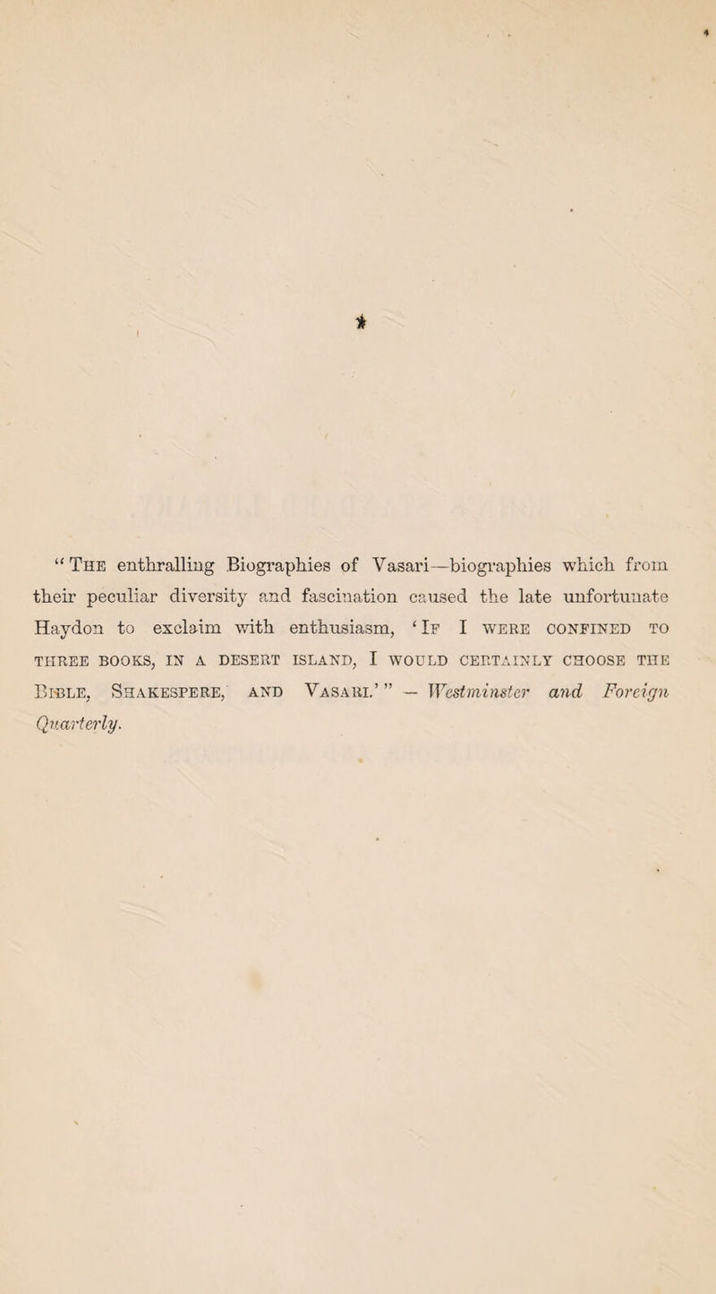 4 * ! “The enthralling Biographies of Vasari—biographies which from their peculiar diversity and fascination caused the late unfortunate Haydon to exclaim with enthusiasm, ‘If I were confined to THREE BOOKS, IN A DESERT ISLAND, I WOULD CERTAINLY CHOOSE THE Bible, Shakespere, and Vasari.’ ” — Westminster and Foreign Quarterly.