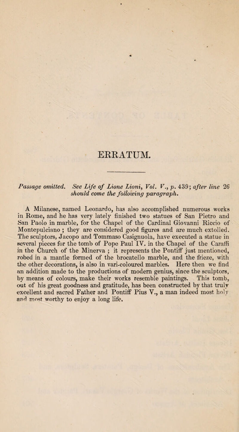 ERRATUM. Passage omitted. See Life of Lione Lioni, Vol. V., p. 439; after line 26 should come the following paragraph. A Milanese, named Leonardo, has also accomplished numerous works in Rome, and he has very lately finished two statues of San Pietro and San Paolo in marble, for the Chapel of the Cardinal Giovanni Riccio of Montepulciano ; they are considered good figures and are much extolled. The sculptors, Jacopo and Tommaso Casignuola, have executed a statue in several pieces for the tomb of Pope Paul IV. in the Chapel of the Caraffi in the Church of the Minerva ; it represents the Pontiff just mentioned, robed in a mantle formed of the brocatello marble, and the frieze, with the other decorations, is also in vari-coloured marbles. Here then we find an addition made to the productions of modem genius, since the sculptors, by means of colours, make their works resemble paintings. This tomb, out of his great goodness and gratitude, has been constructed by that truly excellent and sacred Father and Pontiff Pius V., a man indeed most hol v and most worthy to enjoy a long life.