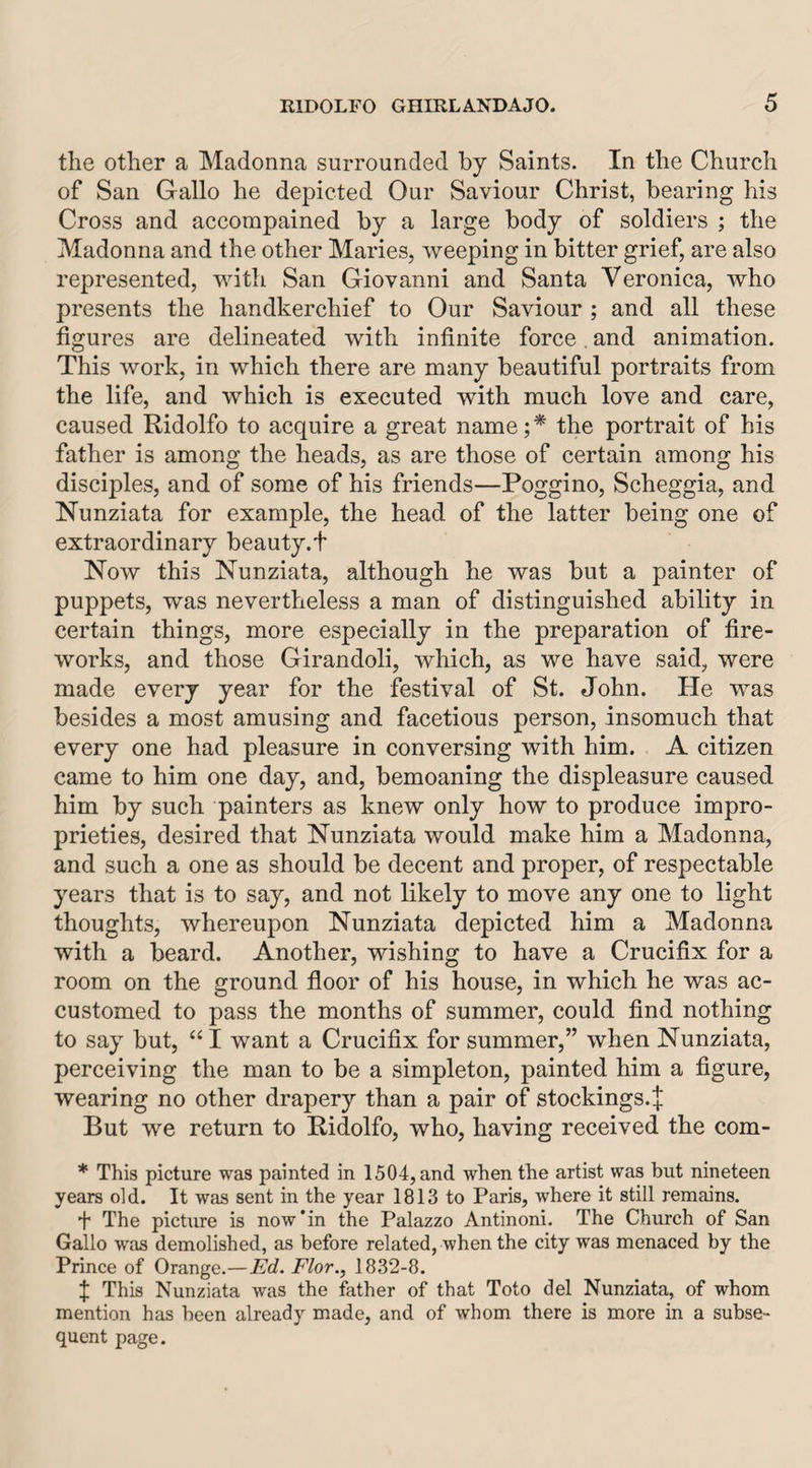 the other a Madonna surrounded by Saints. In the Church of San Gallo he depicted Our Saviour Christ, bearing his Cross and accorapained by a large body of soldiers ; the Madonna and the other Maries, weeping in bitter grief, are also represented, with San Giovanni and Santa Veronica, who presents the handkerchief to Our Saviour ; and all these figures are delineated with infinite force and animation. This work, in which there are many beautiful portraits from the life, and which is executed with much love and care, caused Ridolfo to acquire a great name;* the portrait of his father is among the heads, as are those of certain among his disciples, and of some of his friends—Poggino, Scheggia, and Nunziata for example, the head of the latter being one of extraordinary beauty.f Now this Nunziata, although he was but a painter of puppets, was nevertheless a man of distinguished ability in certain things, more especially in the preparation of fire¬ works, and those Girandoli, which, as we have said, were made every year for the festival of St. John. He was besides a most amusing and facetious person, insomuch that every one had pleasure in conversing with him. A citizen came to him one day, and, bemoaning the displeasure caused him by such painters as knew only how to produce impro¬ prieties, desired that Nunziata would make him a Madonna, and such a one as should be decent and proper, of respectable years that is to say, and not likely to move any one to light thoughts, whereupon Nunziata depicted him a Madonna with a beard. Another, wishing to have a Crucifix for a room on the ground floor of his house, in which he was ac¬ customed to pass the months of summer, could find nothing to say but, I want a Crucifix for summer,” when Nunziata, perceiving the man to be a simpleton, painted him a figure, wearing no other drapery than a pair of stockings.^ But we return to Ridolfo, who, having received the com- * This picture was painted in 1504, and when the artist was but nineteen years old. It was sent in the year 1813 to Paris, where it still remains. ■f The picture is now*in the Palazzo Antinoni. The Church of San Gallo was demolished, as before related, when the city was menaced by the Prince of Orange.—Ed. Flor., 1832-8. f This Nunziata was the father of that Toto del Nunziata, of whom mention has been already made, and of whom there is more in a subse¬ quent page.
