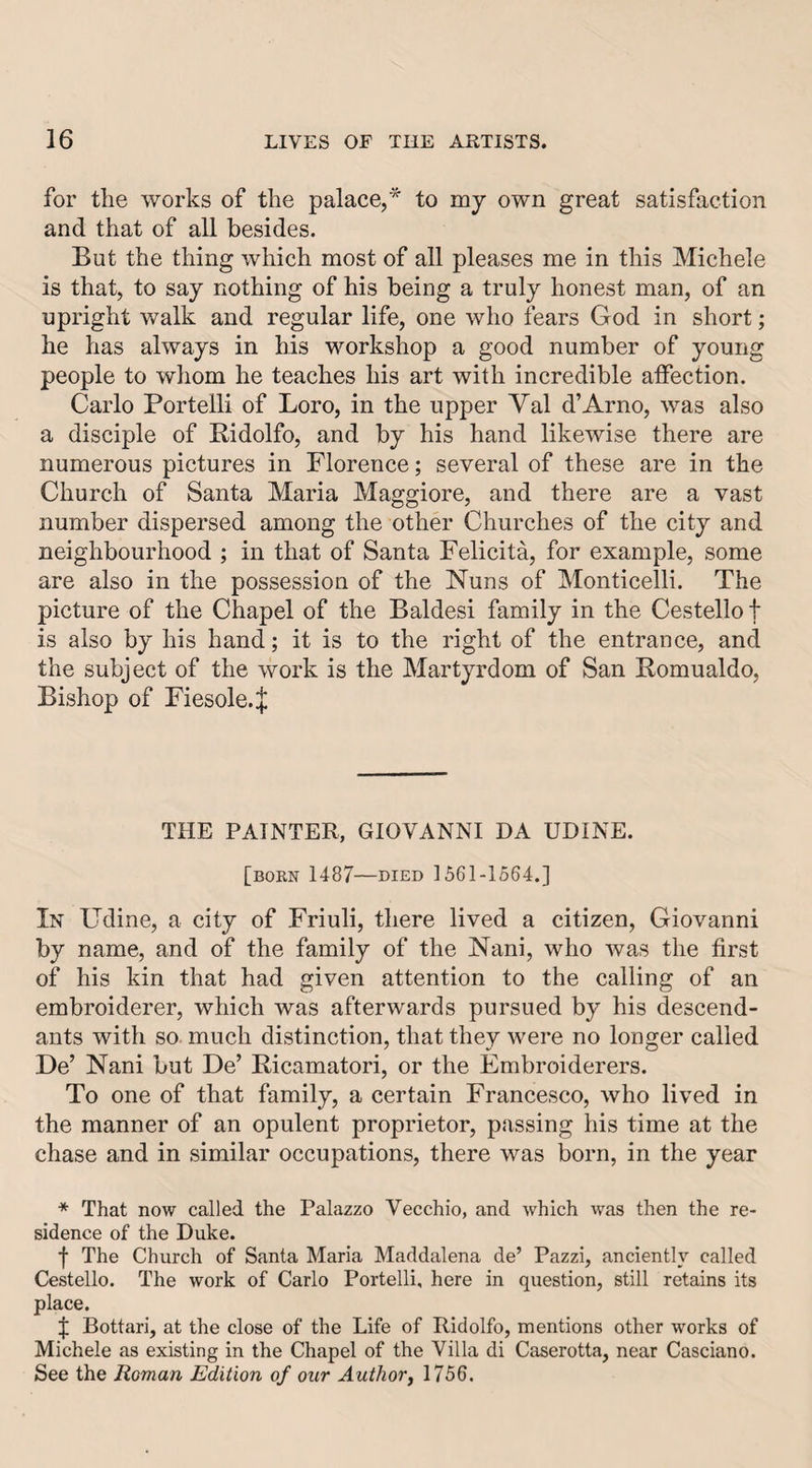 for the works of the palace,* to my own great satisfaction and that of all besides. But the thing which most of all pleases me in this Michele is that, to say nothing of his being a truly honest man, of an upright walk and regular life, one who fears God in short; he has always in his workshop a good number of young people to whom he teaches his art with incredible affection. Carlo Portelli of Loro, in the upper Yal d’Arno, was also a disciple of Ridolfo, and by his hand likewise there are numerous pictures in Florence; several of these are in the Church of Santa Maria Maggiore, and there are a vast number dispersed among the other Churches of the city and neighbourhood ; in that of Santa Felicita, for example, some are also in the possession of the Nuns of Monticelli. The picture of the Chapel of the Baldesi family in the Cestello t is also by his hand; it is to the right of the entrance, and the subject of the work is the Martyrdom of San Romualdo, Bishop of Fiesole.J THE PAINTER, GIOVANNI DA UDINE. [bokn 1487—DIED 1561-1564.] In Udine, a city of Friuli, there lived a citizen, Giovanni by name, and of the family of the Nani, who was the first of his kin that had given attention to the calling of an embroiderer, which was afterwards pursued by his descend¬ ants with so. much distinction, that they were no longer called De’ Nani but De’ Ricamatori, or the Embroiderers. To one of that family, a certain Francesco, who lived in the manner of an opulent proprietor, passing his time at the chase and in similar occupations, there was born, in the year * That now called the Palazzo Vecchio, and which was then the re¬ sidence of the Duke. f The Church of Santa Maria Maddalena de’ Pazzi, anciently called Cestello. The work of Carlo Portelli, here in question, still retains its place. f Bottari, at the close of the Life of Ridolfo, mentions other works of Michele as existing in the Chapel of the Villa di Caserotta, near Casciano. See the Roman Edition of our Authorj 1756.