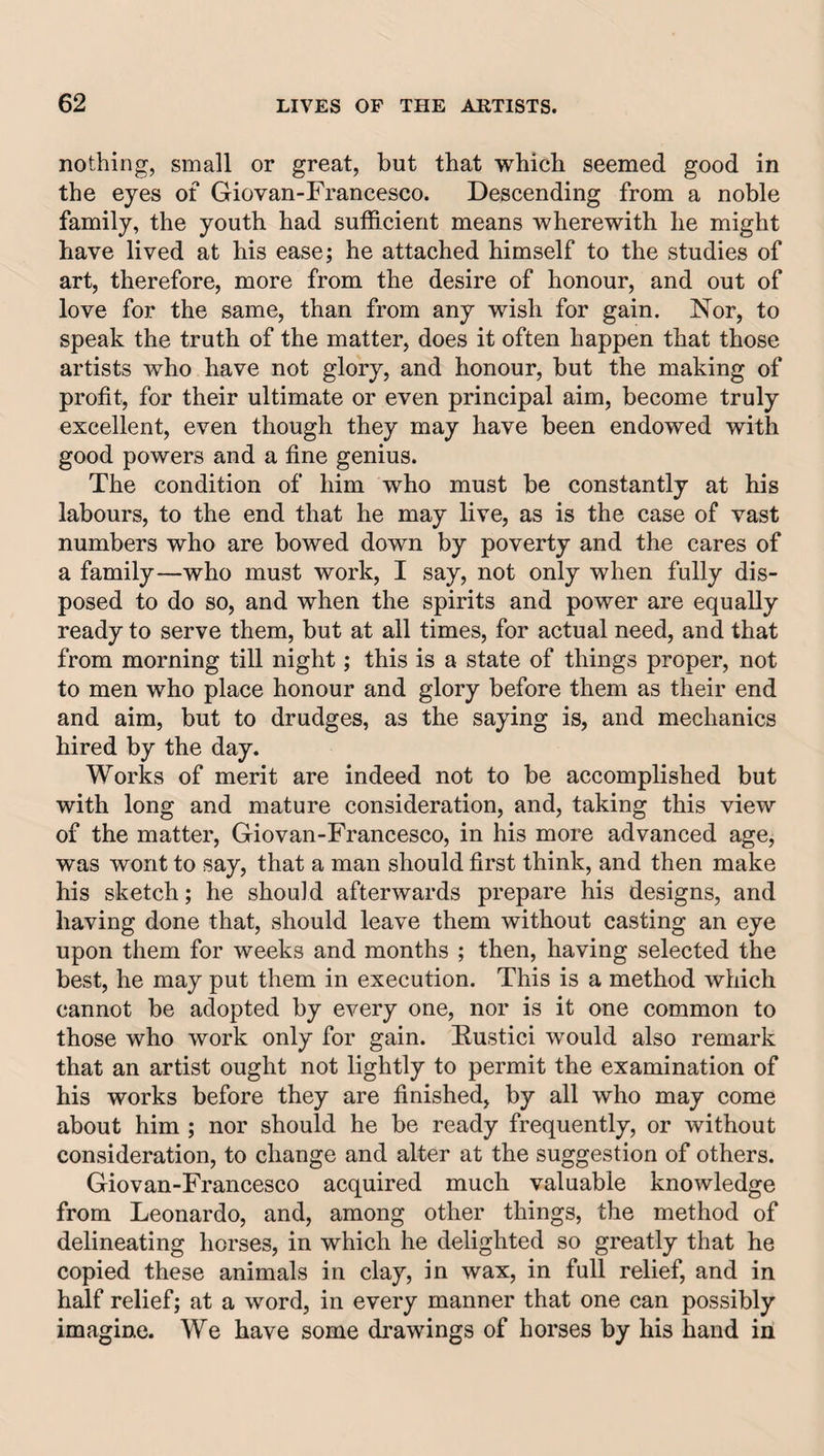 nothing, small or great, but that which seemed good in the eyes of Giovan-Francesco. Descending from a noble family, the youth had sufficient means wherewith he might have lived at his ease; he attached himself to the studies of art, therefore, more from the desire of honour, and out of love for the same, than from any wish for gain. Nor, to speak the truth of the matter, does it often happen that those artists who have not glory, and honour, but the making of profit, for their ultimate or even principal aim, become truly excellent, even though they may have been endowed with good powers and a fine genius. The condition of him who must be constantly at his labours, to the end that he may live, as is the case of vast numbers who are bowed down by poverty and the cares of a family—who must work, I say, not only when fully dis¬ posed to do so, and when the spirits and power are equally ready to serve them, but at all times, for actual need, and that from morning till night; this is a state of things proper, not to men who place honour and glory before them as their end and aim, but to drudges, as the saying is, and mechanics hired by the day. Works of merit are indeed not to be accomplished but with long and mature consideration, and, taking this view of the matter, Giovan-Francesco, in his more advanced age, was wont to say, that a man should first think, and then make his sketch; he should afterwards prepare his designs, and having done that, should leave them without casting an eye upon them for weeks and months ; then, having selected the best, he may put them in execution. This is a method which cannot be adopted by every one, nor is it one common to those who work only for gain. Fustici would also remark that an artist ought not lightly to permit the examination of his works before they are finished, by all who may come about him ; nor should he be ready frequently, or without consideration, to change and alter at the suggestion of others. Giovan-Francesco acquired much valuable knowledge from Leonardo, and, among other things, the method of delineating horses, in which he delighted so greatly that he copied these animals in clay, in wax, in full relief, and in half relief; at a word, in every manner that one can possibly imagine. We have some drawings of horses by his hand in