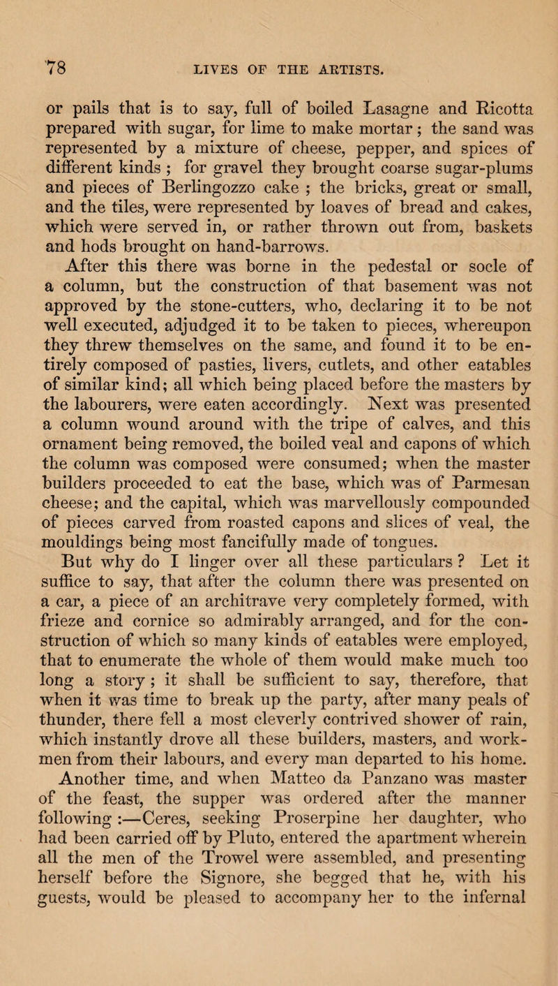 or pails that is to say, full of boiled Lasagne and Ricotta prepared with sugar, for lime to make mortar; the sand was represented by a mixture of cheese, pepper, and spices of different kinds ; for gravel they brought coarse sugar-plums and pieces of Berlingozzo cake ; the bricks, great or small, and the tiles, were represented by loaves of bread and cakes, which were served in, or rather thrown out from, baskets and hods brought on hand-barrows. After this there was borne in the pedestal or socle of a column, but the construction of that basement was not approved by the stone-cutters, who, declaring it to be not well executed, adjudged it to be taken to pieces, whereupon they threw themselves on the same, and found it to be en¬ tirely composed of pasties, livers, cutlets, and other eatables of similar kind; all which being placed before the masters by the labourers, were eaten accordingly. Next was presented a column wound around with the tripe of calves, and this ornament being removed, the boiled veal and capons of which the column was composed were consumed; when the master builders proceeded to eat the base, which was of Parmesan cheese; and the capital, which was marvellously compounded of pieces carved from roasted capons and slices of veal, the mouldings being most fancifully made of tongues. But why do I linger over all these particulars ? Let it suffice to say, that after the column there was presented on a car, a piece of an architrave very completely formed, with frieze and cornice so admirably arranged, and for the con¬ struction of which so many kinds of eatables were employed, that to enumerate the whole of them would make much too long a story; it shall be sufficient to say, therefore, that when it was time to break up the party, after many peals of thunder, there fell a most cleverly contrived shower of rain, which instantly drove all these builders, masters, and work¬ men from their labours, and every man departed to his home. Another time, and when Matteo da Panzano was master of the feast, the supper was ordered after the manner following :—Ceres, seeking Proserpine her daughter, who had been carried off by Pluto, entered the apartment wherein all the men of the Trowel were assembled, and presenting herself before the Signore, she begged that he, with his guests, would be pleased to accompany her to the infernal