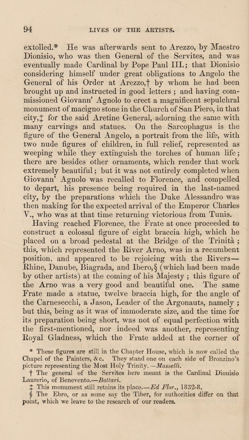 extolled.* He was afterwards sent to Arezzo, by Maestro Dionisio, who was then General of the Servites, and was eventually made Cardinal by Pope Paul III.; that Dionisio considering himself under great obligations to Angelo the General of his Order at Arezzo,I by whom he had been brought up and instructed in good letters ; and having com¬ missioned Giovann’ Agnolo to erect a magnificent sepulchral monument of macigno stone in the Church of San Piero, in that city,J for the said Aretine General, adorning the same with many carvings and statues. On the Sarcophagus is the figure of the General Angelo, a portrait from the life, with two nude figures of children, in full relief, represented as weeping while they extinguish the torches of human life; there are besides other ornaments, which render that work extremely beautiful; but it was not entirely completed when Giovann’ Agnolo was recalled to Florence, and compelled to depart, his presence being required in the last-named city, by the preparations which the Duke Alessandro was then making for the expected arrival of the Emperor Charles y., who was at that time returning victorious from Tunis. Having reached Florence, the Frate at once proceeded to construct a colossal figure of eight braccia high, which he placed on a broad pedestal at the Bridge of the Trinita ; this, which represented the River Arno, was in a recumbent position, and appeared to be rejoicing with the Rivers— Rhine, Danube, Biagrada, and Ibero,§ (which had been made by other artists) at the coming of his Majesty ; this figure of the Arno was a very good and beautiful one. The same Frate made a statue, twelve braccia high, for the angle of the Carnesecchi, a Jason, Leader of the Argonauts, namely ; but this, being as it was of immoderate size, and the time for its preparation being short, was not of equal perfection with the first-mentioned, nor indeed was another, representing Royal Gladness, which the Frate added at the corner of * These figures are still in the Chapter House, which is now called the Chapel of the Painters, &amp;c. They stand one on each side of Bronzino’s picture representing the Most Holy Trinity, —Masselli, f The general of the Servites here meant is the Cardinal Dionisio Laurerio, of Benevento.—Bottari. J This monument still retains its place.—Ed Flor., 1832-8. $ The Ebro, or as some say the Tiber, for authorities differ on that point, which we leave to the research of our readers.