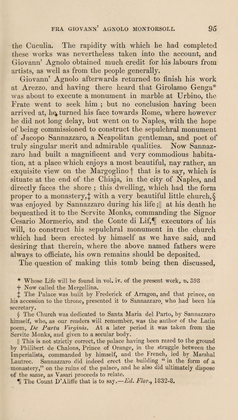 the Cuculia. The rapidity with which he had completed these works was nevertheless taken into the account, and Giovann’ Agnolo obtained much credit for his labours from artists, as well as from the people generally. Giovann’ Agnolo afterwards returned to finish his work at Arezzo, and having there heard that Girolamo Genga* * * § w'as about to execute a monument in marble at Urbino, the Frate went to seek him ; but no conclusion having been arrived at, h^ turned his face towards Rome, where however he did not long delay, but went on to Naples, with the hope of being commissioned to construct the sepulchral monument of Jacopo Sannazzaro, a Neapolitan gentleman, and poet of truly singular merit and admirable qualities. Now Sannaz¬ zaro had built a magnificent and very commodious habita¬ tion, at a place which enjoys a most beautiful, nay rather, an exquisite view on the Margoglinoj that is to say, which is situate at the end of the Chiaja, in the city of Naples, and directly faces the shore ; this dwelling, which had the form proper to a monastery, | with a very beautiful little church, § was enjoyed by Sannazzaro during his life;l| his death he bequeathed it to the Servite Monks, commanding the Signor Cesario Mormerio, and the Conte di Lif,^ executors of his will, to construct his sepulchral monument in the church wTich had been erected by himself as we have said, and desiring that therein, wRere the above named fathers were always to officiate, his own remains should be deposited. The question of making this tomb being then discussed, * Whose Life will be found in vol. iv. of the present work, o. 398 f Now called the Mergellina. f The Palace was built by Frederick of Arragon, and that prince, on his accession to the throne, presented it to Sannazzaro, who had been his secretary. § The Church was dedicated to Santa Maria del Parto, by Sannazzaro himself, who, as our readers will remember, was the author of the Latin poem, De Fartu Virginis. At a later period it was taken from the Servite Monks, and given to a secular body, II This is not strictly correct, the palace having been razed to the ground by Philibert de Chalons, Prince of Orange, in the struggle between the Imperialists, commanded by himself, and the French, led by Marshal Lautrec. Sannazzaro did indeed erect the building “ in the form of a monastery,” on the ruins of the palace, and he also did ultimately dispose of the same, as Vasari proceeds to relate. Ti The Count D’Aliffe that is to say.—Ad. A/or., 1832-8.