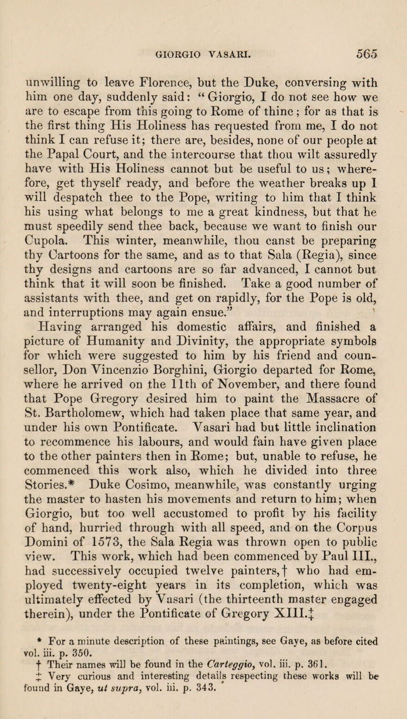unwilling to leave Florence, but the Duke, conversing with him one day, suddenly said: “ Giorgio, I do not see how we are to escape from this going to Rome of thine ; for as that is the first thing His Holiness has requested from me, I do not think I can refuse it; there are, besides, none of our people at the Papal Court, and the intercourse that thou wilt assuredly have with His Holiness cannot but be useful to us; where¬ fore, get thyself ready, and before the weather breaks up 1 will despatch thee to the Pope, writing to him that I think his using what belongs to me a great kindness, but that he must speedily send thee back, because we want to finish our Cupola. This winter, meanwhile, thou canst be preparing thy Cartoons for the same, and as to that Sala (Regia), since thy designs and cartoons are so far advanced, I cannot but think that it will soon be finished. Take a good number of assistants with thee, and get on rapidly, for the Pope is old, and interruptions may again ensue.” Having arranged his domestic affairs, and finished a picture of Humanity and Divinity, the appropriate symbols for which were suggested to him by his friend and coun¬ sellor, Don Vincenzio Borghini, Giorgio departed for Rome, where he arrived on the 11th of November, and there found that Pope Gregory desired him to paint the Massacre of St. Bartholomew, which had taken place that same year, and under his own Pontificate. Vasari had but little inclination to recommence his labours, and would fain have given place to the other painters then in Rome; but, unable to refuse, he commenced this work also, which he divided into three Stories.* Duke Cosimo, meanwhile, was constantly urging the master to hasten his movements and return to him; when Giorgio, but too well accustomed to profit by his facility of hand, hurried through with all speed, and on the Corpus Domini of 1573, the Sala Regia was thrown open to public view. This work, which had been commenced by Paul HI., had successively occupied twelve painters,! who had em¬ ployed twenty-eight years in its completion, which was ultimately effected by Vasari (the thirteenth master engaged therein), under the Pontificate of Gregory XIll.^ * For a minute description of these paintings, see Gave, as before cited vol. iii. p. 350. f Their names ■will be found in the Carteggxo^ vol. iii. p. 36’1. Very curious and interesting details respecting these works will be found in Gaye, m/ supra, vol. iii. p. 343.