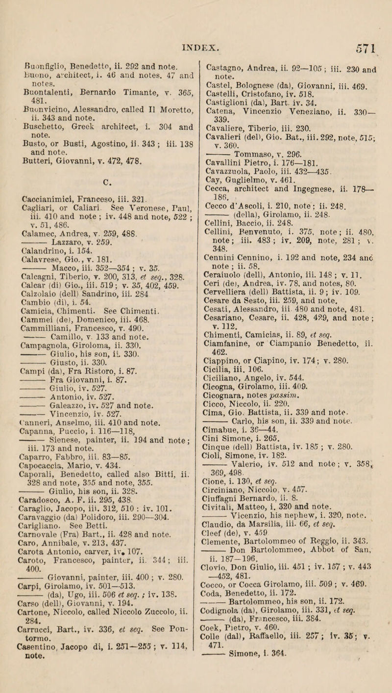 Buonfiglio, Benedetto, ii. 292 and note, buono, architect, i. 46 and notes. 47 and notes. Buontalenti, Bernardo Timante, v. 365, 481. Bnonvicino, Alessandro, called II Moretto, ii. 343 and note. Buschetto, Greek architect, i. 304 and note. Busto, or Busti, Agostino, ii. 343 ; iii. 138 and note. Butteri, Giovanni, v. 472, 478. C. Caccianimici, Franceso, iii. 321. Cagliari, or Caliari. See Veronese, Paul, iii. 410 and note ; iv. 448 and note, 522 ; V. 51, 486. Calamec, Andrea, v. 259, 488. - Lazzaro, v. 259. Calandrino, i. 154. Calavrese, Gio., v. 181. - Macco, iii. 352—354 ; v. 35. Calcagni, Tiberio, v. 200, 313, et seq., 328. Calcar (di) Gio., iii. 519; v. 35, 402, 459. Calzolaio (dell) Sandrino, iii. 284 Cambio (di), i. 54. Camicia, Chimenti. See Chimenti. Cammei (de), Domenico, iii. 468. Cammilliani, Francesco, v. 490. -Camillo, v. 133 and note. Campagnola, Giroloma, ii. 330. -Giulio, his son, il 330. - Giusto, ii. 330. Campi (da). Fra Ristoro, i. 87. - Fra Giovanni, i. 87. -Giulio, iv. 527. - Antonio, iv. 527. - Galeazzo, iv. 527 and note. -Vincenzio, iv. 527. t'anneri, Anseimo, iii. 410 and note. Capanna, Puccio, i. 116—118, -Sienese, painter, ii. 194 and note; iii. 173 and note. Caparro, Fabbro, iii. 83—85. Capocaccia, Mario, v. 434. Caporali, Benedetto, called also Bitti, ii. 328 and note, 355 and note, 355. - Giulio, his son, ii. 328. Caradosco, A. F. ii. 295, 438. Caraglio, Jacopo, iii. 312, 510 : iv. 101. Caravaggio (da) Polidoro, iii. 290—304. Carigliano. See Betti. Carnovale (Fra) Bart., ii. 428 and note. Caro, Annibale, v. 213, 437. Carota Antonio, carver, iv, 107. Caroto, Francesco, painter, ii. 344; iii. 400. - Giovanni, painter, iii. 400 ; v. 280. Carpi, Girolamo, iv. 501—513. - (da), Ugo, iii. 506 et seq. ; iv. 138. Carso (dell), Giovanni, v. 194. Cartone, Niccolo, called Niccolo Zuccolo, ii. 284. Carrucci, Bart., iv. 336, et seq. See Pon¬ tormo. Casentino, Jacopo di, i. 251—255; v. 114, note. Castagno, Andrea, ii. 92—105 ; iii. 2.30 and note. Castel, Bolognese (da), Giovanni, iii. 469. Castelli, Cristofano, iv. 518. Castiglioni (da), Bart. iv. 34. Catena, Vincenzio Veneziano, ii. 3.30— 339. Cavaliere, Tiberio, iii. 230. Cavalieri (del), Gio. Bat., iii. 292, note, 515; V. 360. ■-Tommaso, v. 296. Cavallini Pietro, i. 176—181. Cavazzuola, Paolo, iii. 4.32—435. Cay, Guglielmo, v. 461. Cecca, architect and Ingegnese, ii. 178— 186. Cecco d’Ascoli, i. 210, note; ii. 248. - (della), Girolamo, ii. 248- Cellini, Baccio, ii. 248. Cellini, Benvenuto, i. .375, note; ii. 480, note; iii. 483; iv. 209, note. 281; v. 348. Cennini Cennino, i. 192 and note, 234 anc note ; ii. 58. Ceraiuolo (dell), Antonio, iii. 148 ; v. 11. Ceri (de), Andrea, iv. 78, and notes, 80. Cervelliera (dell) Battista, ii. 9; iv. 109. Cesare da Sesto, iii. 259, and note. Cesati, Alessandro, iii. 480 and note, 481. Cesariano, Cesare, ii. 428, 429, and note; V. 112. Chimenti, Camicias, ii. 89, et seq. Ciamfanine, or Ciampanio Benedetto, ii. 462. Ciappino, or Ciapino, iv. 174; v. 280. Cicilia, iii. 106. Ciciliano, Angelo, iv. .544. Cicogna, Girolamo, iii. 409. Cicognara, notes passim. Cicco, Niccolo, ii. 220. Cima, Gio, Battista, ii. 3.39 and note. -Carlo, his son, ii. 339 and note. Cimabue, i. 36—44. Cini Simone, i. 265. Cinque (dell) Battista, iv. 185 ; v. 280. Cioli, Simone, iv. 182. - Valerio, iv. 512 and note; v. .358^ 369, 498. Cione, i. 130, et seq. Circiniano, Niccolo. v. 4.57. Ciuffagni Bernardo, ii. 8. Civitali, Matteo, i. 320 and note. -Vicenzio, his nephew, i. 320, note. Claudio, da Marsilia, iii. 66, et seq. Cleef (de), v. 459 Clemente, Bartolommeo of Reggio, ii. 34.3. -Don Bartolommeo, Abbot of San, ii. 187-196, Clovio, Don Giulio, iii. 451 ; iv. 157 ; v. 44.3 —452, 481. Cocco, or Cocca Girolamo, iii. 509 ; v. 469. Coda, Benedetto, ii. 172. -Bartolommeo, his son, ii. 172, Codignola (da), Girolamo, iii. 331, tt seq. -- (da), Fr.mcesco, iii. 384. Coek, Pietro, v. 460. Colle (dal), RaflTaello, iii. 257; ir. .35; v- 471. -Simone, i. 364.