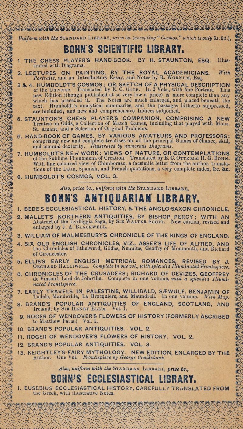 Uniform with the Standard Library, price os. {excepting “ Cosmos f which is only Ss. 6d,), BOHN S SCIENTIFIC LIBRARY. 1 THE CHESS PLAYER'S trated with Diagrams. HAND-BOOK. BY H. STAUNTON, ESQ. lHus- mth 2. LECTURES ON PAINTING, BY THE ROYAL ACADEMICIANS. Portraits, and an Introductory Essay, and Notes by R. Worn dm, Esq. 3 &amp; 4. HUMBOLDT’S COSMOS; OR, SKETCH OF A PHYSICAL DESCRIPTION of the Universe. Translated by E. C. Otte. In 2 Vols., with hue Portrait. This new Edition (tliough published at so very low a price) is more complete than auy which has preceded it. The Notes are much enlarged, and placed beneath tlie text. Humboldt’s analytical summaries, and the passages hitherto suppressed, are included; and new and comprehensive Indices subjoined. 6. STAUNTON'S CHESS PLAYER'S COMPANION, COMPRISINC A NEW Treatise on Odds, a Collection of Match Games, including that played with Mous. St. Amant, and a Selection of Original Problems. 6. HAND-BOOK OF GAMES, BY VARIOUS AMATEURS AND PROFESSORS: comprising new and complete treatises on all the principal Games of Chance, skid, and manual dexterity. Illustrated by numerous Diagrams. 7. HUMBOLDT’S NEw WORK: VIEWS OF NATURE, OR CONTEMPLATIONS of the Sublime Phenomena of Creation. Translated by E. C. Otte and H. G. Bohn. With fine coloured view of Chimborazo, a facsimile letter from the author, transla¬ tions of the Latin, Siianish, and French quotations, a very complete index, &amp;c. Sic. HUMBOLDT'S COSMOS, VOL. 3. 8 Also^ price 6s., uniform with the Standard Library, BOHNS ANTIQUARIAir LIBRARY. 1. BEDE'S ECCLESIASTICAL HISTORY, &amp; THE ANGLO-SAXON CHRONICLE. 2. MALLET'! XLLET'S NORTHERN ANTIQUITIES, BY BISHOP PERCY; WITH AN Aiistractof the Eyrbiggia Saga, by Sir Walter Scott. New edition, revised and enlarged by J. A. Blackwell. 3. WILLIAM OF MALMESBURY’S CHRONICLE OF THE KINGS OF ENGLAND. 4. SIX OLD ENGLISH CHRONICLES, VIZ., ASSER'S LIFE OF ALFRED. AND the Chronicles of Ethelwerd, Gildas, Nennius, Geoffry of Monmouth, and llichai'd of Cii’encester. 6. ELLIS’S EARLY ENGLISH METRICAL ROMANCES, REVISED BY J. Orchard Halliwell. Complete in one vol., with splendid Illuminated Frontispiece, 6. CHRONICLES OF THE CRUSADERS; RICHARD OF DEVIZES, GEOFFREY de Vinsauf, Lord de Joinville. Complete in one voliune, with a splendid Illumi¬ nated Frontispiece. 7. EARLY TRAVELS IN PALESTINE, WILLIBALD, S/EWULF, BENJAMIN OF Tudela, Mandeville, La Brocquiere, and Maundi-ell. In one volume. With Map. 8. BRAND’S POPULAR ANTIQUITIES OF ENGLAND, SCOTLAND, AND Ireland, by Sir Henry Ellis. Vol. 1. 9. ROGER OF WENDOVER’S FLOWERS OF HISTORY (FORMERLY ASCRIBED to Matthew Pai'is.) Vol. 1. 10. BRAND’S POPULAR ANTIQUITIES. VOL. 2. 11. ROGER OF WENDOVER’S FLOWERS OF HISTORY. VOL. 2. 12. BRANDS POPULAR ANTIQUITIES. VOL. 3. 13. KEIGHTLEY’STAIRY MYTHOLOGY. NEW EDITION, ENLARGED BY THE Author. One Vol. Frontispiece by George Cruikshunk. Also, uniform with ike Standard Library, price bs., BOHM’S ECCLESIASTICAL LIBRARY. 1. EUSEBIUS ECCLESIASTICAL HISTORY, CAREFULLY TRANSLATED FROM the Greek, with illustrative Notes.