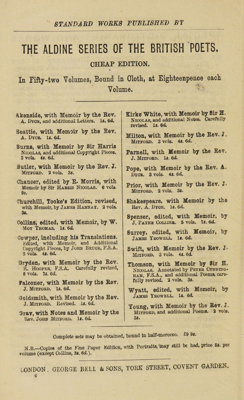 THE ALDINE SERIES OF THE BRITISH POETS. CHEAP EDITION. » In Fifty-two Volumes, Bound in Cloth, at Eighteenpence each <* Volume. Akenside, with Memoir by the Eev. A. Dyce, and additional Letters. Is. 6d. Beattie, with Memoir by the Bev. A. Dyck. is. 6d. Bums, with Memoir by Sir Harris Nicolas, and additional Copyright Pieces. 3 vola, 4s. 6d. Butler, with Memoir by the Bev, J. Mitfokd, 2 vols. 3s. tfhaueer, edited by B. Morris, with Memoir by Sir Habbis Nicolas. 6 vola. 9s. Ohurchill, Tooke’s Edition, revised, with Memoir, by Jakes Hannay. 2 vols. 3l. Coiling; edited, with Memoir, by W. Moy Thomas. Is. 6d. Cowper, including his Translations. Edited, with Memoir, and Additional Copyright Pieces, by John Bkugb, F.S.A, 3 vols. 4s. 6d. Dryden, with Memoir by the Eev. E. Hooper, F.S.A. Carefully revised, 6 vols. 7s. 8d. Falconer, with Memoir by the Bev, J. Mitfokd. Is. 6d. Goldsmith, with Memoir by the Rev. J. Mitfokd. Revised. Is, 6d. 3rav, with Notes and Memoir by the Rev. John Mitfokd. Is. 6cL Kirke White, with Memoir by Sir H> Nicolas, and additional Notes. Carefully revised. 1*. 6d. Milton, with Memoir by the Eev. I. Mitfobd. 3 vols. 4s. 6d. _ Parnell, with Memoir by the Eev, J. Mitfobd. Is. 6d. Pope, with Memoir by the Eev. A. Dyce. 3 vols. 4s. 6d. Prior, with Memoir by the Eev. Mitfokd. 2 vols. 3s, Shakespeare, with Memoir by th© Rev. A. Dyce. Is. 6d. Spenser, edited, with Memoir, by J. Payne Collieh. 6 vols. 7s. 6d. Surrey, edited, with Memoir, by James Yeowell. Is. 6d. Swift, with Memoir by the Eev. Mitfokd. 3 vols. 4s. 8d. Thomson, with Memoir by Sir E, Nicolas. Annotated by Petek Cunning* ham, F.S.A., and additional Poems, care¬ fully revised. 2 vols. 3s. Wyatt, edited, with Memoir, by James Yeowell. Is. 6d. Young, with Memoir by the Bev. J. Mitfokd, and additional Poems. 2 vols. 3S. Complete sets may be obtained, bonnd in half-morocco. £9 9l. N.B.—Copies of the Fine Paper Edition, with Portraits, may still be had, price 5«. pel yGlume (except Collins, 3s. 6d.). LONDON . GEORGE BELL & SONS, YORE STREET, COYENT GARDEN.