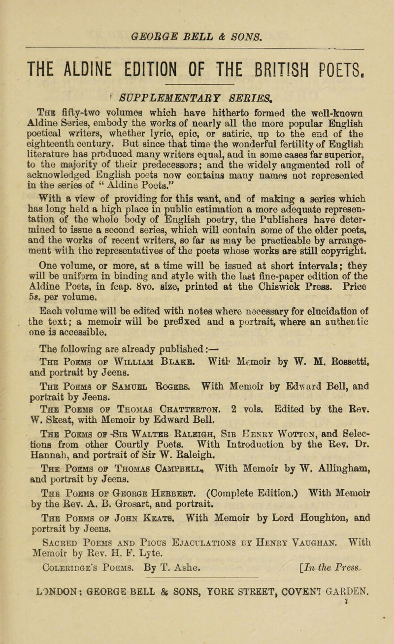 THE ALDINE EDITION OF THE BRITISH POETS. ? SUPPLEMENTARY SERIES. The fifty-two volumes which have hitherto formed the well-known Aldine Series, embody the works of nearly all the more popular English poetical writers, whether lyric, epic, or satiric, up to th9 end of the eighteenth century. But since that time the wonderful fertility of English literature has produced many writers equal, and in some cases far superior, to the majority of their predecessors; and the widely augmented roll of acknowledged English poets now contains many names not represented in the series of “ Aldine Poets.” With a view of providing for this want, and of making a series which has long held a high place in public estimation a more adequate represen¬ tation of the whole body of English poetry, the Publishers have deter¬ mined to issue a second series, which will contain some of the older poets, and the works of recent writers, so far as may be practicable by arrange¬ ment with the representatives of the poets whose works are still copyright. One volume, or more, at a time will be issued at short intervals; they will be uniform in binding and style with the last fine-paper edition of the Aldine Poets, in fcap. 8vo. size, printed at the Chiswick Press. Price 5a. per volume. Each volume will be edited with notes where necessary for elucidation of the text; a memoir will be prefixed and a portrait, where an authentic one is accessible. The following are already published:— The Poems of William Blake. With Memoir by W. M. Rossetti, and portrait by Jeens. The Poems of Samuel Rogers. With Memoir by Edward Bell, and portrait by Jeens. The Poems of Thomas Chatterton. 2 vols. Edited by the Rev. W. Skeat, with Memoir by Edward Bell. The Poems of -Sir Walter Raleigh, Sir Henry Wotton, and Selec¬ tions from other Courtly Poets. With Introduction by the Rev. Dr. Hannah, and portrait of Sir W. Raleigh. The Poems of Thomas Campbell, With Memoir by W. Allingham, and portrait by Jeens. The Poems of George Herbert. (Complete Edition.) With Memoir by the Rev. A. B. Grosart, and portrait. The Poems of John Keats. With Memoir by Lord Houghton, and portrait by Jeens. Sacred Poems and Pious Ejaculations by Henry Vaughan. With Memoir by Rev. H. F. Lyte. Coleridge’s Poems. By T. Ashe. [In the Press. LONDON: GEORGE BELL & SONS, YORE STREET, COVEN7 GARDEN. i