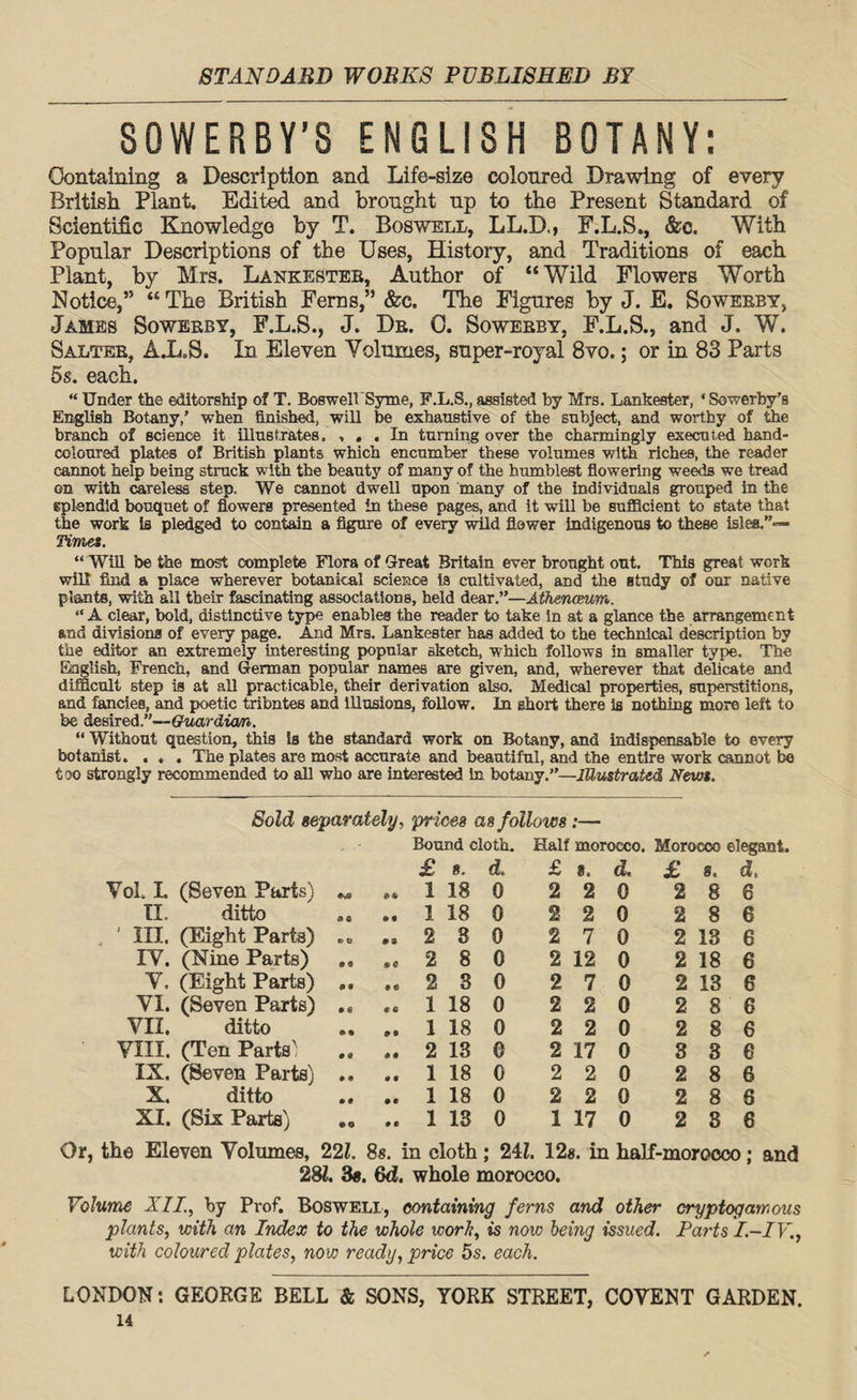 SOWERBY’S ENGLISH BOTANY: Containing a Description and Life-size coloured Drawing of every British Plant. Edited and brought up to the Present Standard of Scientific Knowledge by T. Boswell, LL.D., F.L.S., &c. With Popular Descriptions of the Uses, History, and Traditions of each Plant, by Mrs. Lankesteb, Author of “Wild Flowers Worth Notice,” “ The British Ferns,” &c. The Figures by J. E. Sowerby, James Sowerby, F.L.S., J. Dr. 0. Sowerby, F.L.S., and J. W. Salter, AX.S. In Eleven Volumes, super-royal 8vo.; or in 83 Parts 5s. each. “ Under the editorship of T. Boswell Syme, F.L.S., assisted by Mrs. Lankester, * Sowerby’s English Botany,’ when finished, will be exhaustive of the subject, and worthy of the branch of science it illustrates. , , . In turning over the charmingly executed hand- coloured plates of British plants which encumber these volumes with riches, the reader cannot help being struck with the beauty of many of the humbleBt flowering weeds we tread on with careless step. We cannot dwell upon many of the individuals grouped in the splendid bouquet of flowers presented in these pages, and it will be sufficient to state that the work is pledged to contain a figure of every wild flower indigenous to these isles.”— Timet. “ Will be the most complete Flora of Great Britain ever brought out. This great work will find a place wherever botanical science la cultivated, and the study of our native plants, with all their fascinating associations, held dear.”—Athenaeum. “A clear, bold, distinctive type enables the reader to take in at a glance the arrangement- and divisions of every page. And Mrs. Lankester has added to the technical description by the editor an extremely interesting popular sketch, which follows in smaller type. The English, French, and German popular names are given, and, wherever that delicate and difficult step is at all practicable, their derivation also. Medical properties, superstitions, and fancies, and poetic tribntes and illusions, follow. In short there is nothing more left to be desired.”—Guardian. “ Without question, this is the standard work on Botany, and indispensable to every botanist. . , . The plates are most accurate and beautiful, and the entire work cannot bo too strongly recommended to all who are interested in botany.”—Illustrated Newt. Sold separately, prices as follows :— Bound cloth. Half morocco. Morocco elegant. 7ol. L (Seven Parts) £ 1 8. 18 d. 0 £ 2 8. 2 d. 0 £ 2 8. 8 d. 6 II. ditto 0 C 0 9 1 18 0 2 2 0 2 8 6 ' III. (Eight Parts) C tl 03 2 8 0 2 7 0 2 13 6 IV. (Nine Parts) • t 0 e 2 8 0 2 12 0 2 18 6 V. (Eight Parts) • 9 9 e 2 3 0 2 7 0 2 13 6 VI. (Seven Parts) 0 « 9 0 1 18 0 2 2 0 2 8 6 VII. ditto • % 0 9 1 18 0 2 2 0 2 8 6 VIII. (Ten Parts' • 0 9 9 2 13 0 2 17 0 8 3 e IX. (Seven Parts) 0 0 0 9 1 18 0 2 2 0 2 8 6 X. ditto 0 0 0 0 1 18 0 2 2 0 2 8 6 XI. (Six Parts) eo 0 0 1 13 0 1 17 0 2 8 6 Or, the Eleven Volumes, 22l. 8s. in cloth; 24L 12#. in half-morocco; and 281. 3#. Qd. whole morocco. Volume XII., by Prof. Boswell, containing ferns and other cryptogam ous plants, with an Index to the whole work, is now being issued. Parts I.-IV., with coloured plates, now ready, price 5s. each. LONDON: GEORGE BELL & SONS, YORK STREET, COVENT GARDEN.