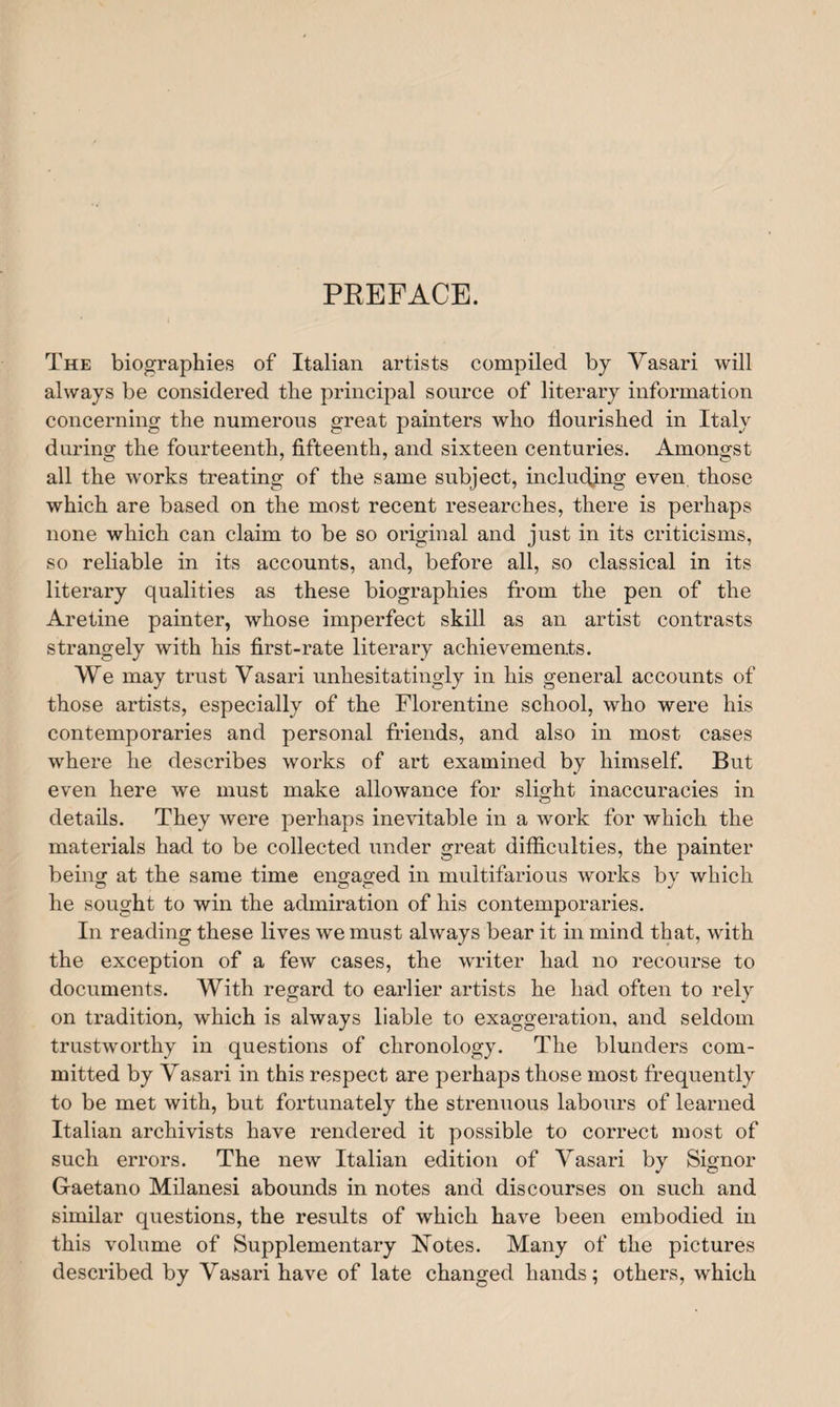 PKEFACE. The biographies of Italian artists compiled by Yasari will always be considered the principal source of literary information concerning the numerous great painters who flourished in Italy during the fourteenth, fifteenth, and sixteen centuries. Amongst all the works treating of the same subject, inducting even those which are based on the most recent researches, there is perhaps none which can claim to be so original and just in its criticisms, so reliable in its accounts, and, before all, so classical in its literary qualities as these biographies from the pen of the Aretine painter, whose imperfect skill as an artist contrasts strangely with his first-rate literary achievements. We may trust Vasari unhesitatingly in his general accounts of those artists, especially of the Florentine school, who were his contemporaries and personal friends, and also in most cases where he describes works of art examined by himself. But even here we must make allowance for slight inaccuracies in details. They were perhaps inevitable in a work for which the materials had to be collected under great difficulties, the painter being at the same time engaged in multifarious works by which he sought to win the admiration of his contemporaries. In reading these lives we must always bear it in mind that, with the exception of a few cases, the writer had no recourse to documents. With regard to earlier artists he had often to rely on tradition, which is always liable to exaggeration, and seldom trustworthy in questions of chronology. The blunders com¬ mitted by Yasari in this respect are perhaps those most frequently to be met with, but fortunately the strenuous labours of learned Italian archivists have rendered it possible to correct most of such errors. The new Italian edition of Yasari by Signor Gaetano Milanesi abounds in notes and discourses on such and similar questions, the results of which have been embodied in this volume of Supplementary Notes. Many of the pictures described by Yasari have of late changed hands; others, which