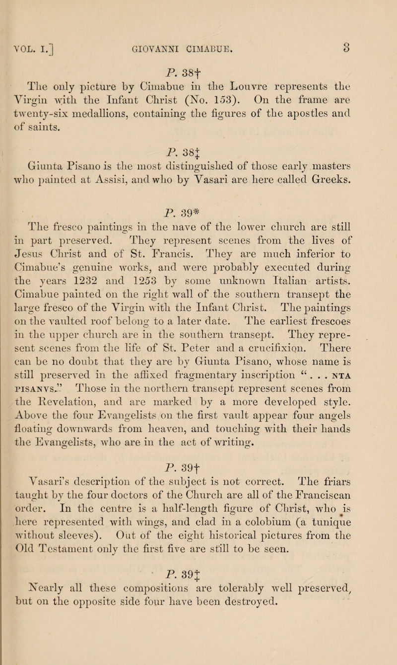 P. 38f The only picture by Cimabue in the Louvre represents the Virgin with the Infant Christ (No. 153). On the frame are twenty-six medallions, containing the figures of the apostles and of saints. P. 38+ Giunta Pisano is the most distinguished of those early masters who painted at Assisi, and who by Vasari are here called Greeks. P. 39* The fresco paintings in the nave of the lower church are still in part preserved. They represent scenes from the lives of Jesus Christ and of St. Francis. They are much inferior to Cimabue’s genuine works, and were probably executed during the years 1232 and 1253 by some unknown Italian artists. Cimabue painted on the right wall of the southern transept the large fresco of the Virgin with the Infant Christ. The paintings on the vaulted roof belong to a later date. The earliest frescoes in the upper church are in the southern transept. They repre¬ sent scenes from the life of St. Peter and a crucifixion. There can be no doubt that they are by Giunta Pisano, whose name is still preserved in the affixed fragmentary inscription “ . . . nta pisanvs.” Those in the northern transept represent scenes from the Revelation, and are marked by a more developed style. Above the four Evangelists on the first vault appear four angels floating downwards from heaven, and touching with their hands the Evangelists, who are in the act of writing. O' O P. 39f Vasari’s description of the subject is not correct. The friars taught bv the four doctors of the Church are all of the Franciscan order. In the centre is a half-length figure of Christ, who is here represented with wings, and clad in a colobium (a tunique without sleeves). Out of the eight historical pictures from the Old Testament only the first five are still to be seen. P. 39 J Nearly all these compositions are tolerably well preserved, but on the opposite side four have been destroyed.