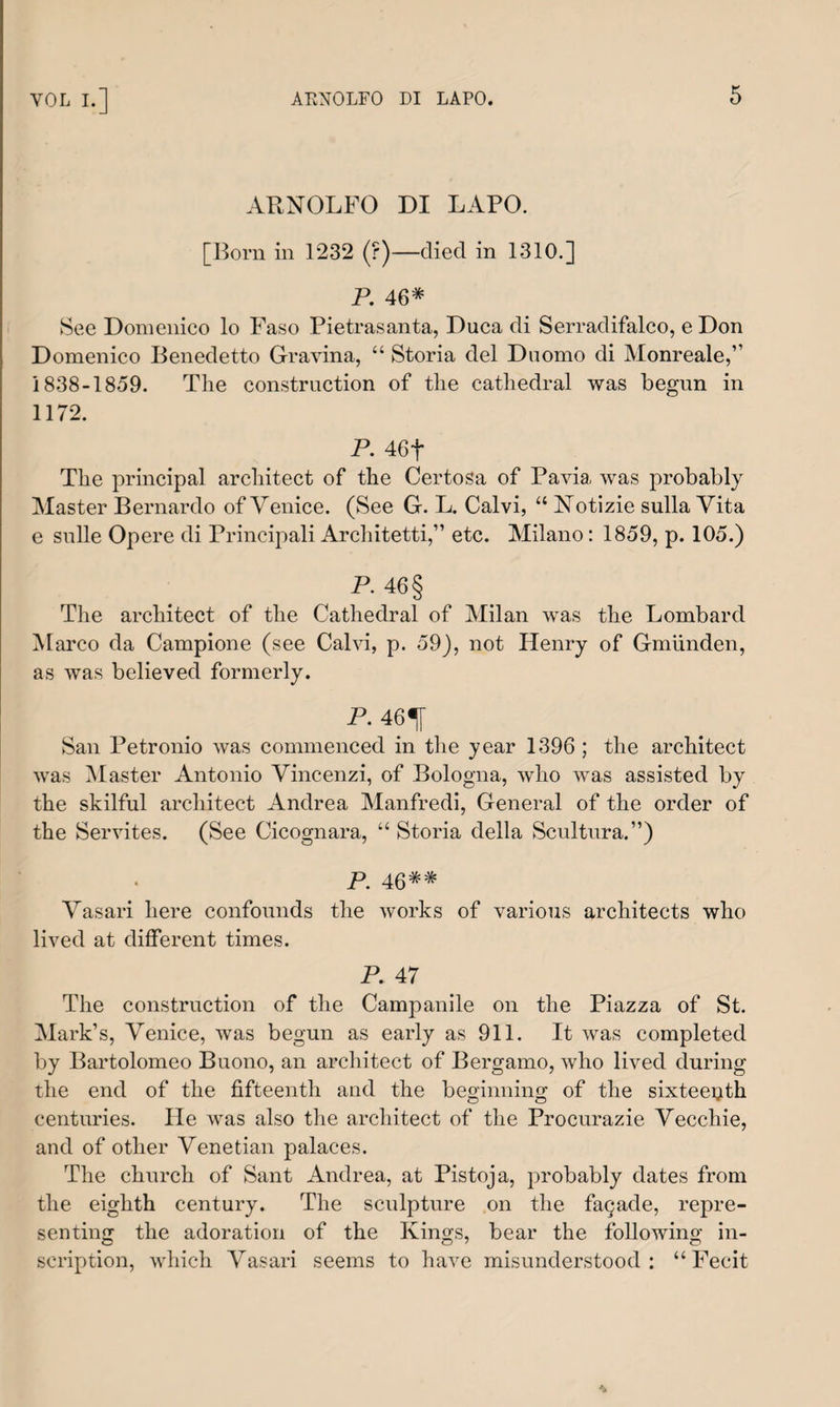 ARNOLFO DI LAPO. [Born in 1232 (?)—died in 1310.] P. 46* See Domenico lo Faso Pietrasanta, Duca di Serradifalco, e Don Domenico Benedetto Gravina, “ Storia del Duomo di Monreale,” 1838-1859. The construction of the cathedral was begun in 1172. P. 46f The principal architect of the CertoSa of Pavia was probably Master Bernardo of Venice. (See G. L. Calvi, “ Notizie sulla Vita e sulle Opere di Principali Architetti,” etc. Milano: 1859, p. 105.) P. 46 § The architect of the Cathedral of Milan was the Lombard Marco da Campione (see Calvi, p. 59), not Henry of Gmiinden, as was believed formerly. P. 46^[ San Petronio was commenced in the year 1396 ; the architect was Master Antonio Vincenzi, of Bologna, who was assisted by the skilful architect Andrea Manfredi, General of the order of the Servites. (See Cicognara, “ Storia della Scultura.”) P 46 Vasari here confounds the works of various architects who lived at different times. P. 47 The construction of the Campanile on the Piazza of St. Mark’s, Venice, was begun as early as 911. It was completed by Bartolomeo Buono, an architect of Bergamo, who lived during the end of the fifteenth and the beginning of the sixteeijth centuries. lie was also the architect of the Procurazie Vecchie, and of other Venetian palaces. The church of Sant Andrea, at Pistoja, probably dates from the eighth century. The sculpture on the fagade, repre¬ senting the adoration of the Kings, bear the following in¬ scription, which Vasari seems to have misunderstood: “Fecit