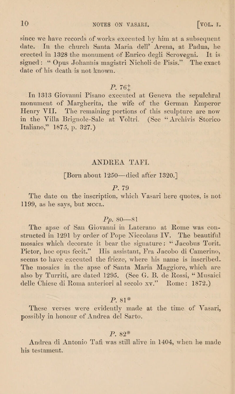 since we have records of works executed by him at a subsequent date. In the church Santa Maria dell’ Arena, at Padua, he erected in 1328 the monument of Enrico degli Serovegni. It is signed : “ Opus Johannis magistri Nicholi de Pisis.” The exact date of his death is not known. P. 76+ In 1313 Giovanni Pisano executed at Geneva the sepulchral monument of Margherita, the wife of the German Emperor Henry VII. The remaining portions of this sculpture are now in the Villa Brignole-Sale at Voltri. (See “Archivis Storico' Italiano,” 1875, p. 327.) ANDREA TAFI. [Born about 1250—died after 1320.] P. 79 The date on the inscription, which Vasari here quotes, is not 1199, as he says, but mccl. Pp. 80—81 The apse of San Giovanni in Laterano at Rome was con¬ structed in 1291 by order of Pope Xiccolaus IV. The beautiful mosaics which decorate it bear the signature: u Jacobus Torit. Pictor, hoc opus fecit.” Ilis assistant, Fra Jacobo di Camerino, seems to have executed the frieze, where his name is inscribed. The mosaics in the apse of Santa Maria Maggiore, which are also by Turriti, are dated 1295. (See G. B. de Rossi, “Musaici delle Chiese di Roma anteriori al secolo xv.” Rome: 1872.) P. 81# These verses were evidently made at the time of Vasari, possibly in honour of Andrea del Sarto. P. 82# Andrea di Antonio Tafi was still alive in 1404, when he made his testament.