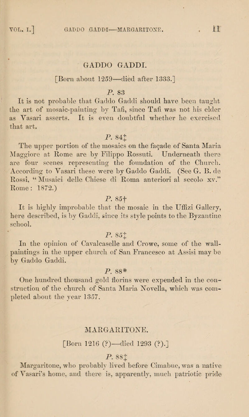 GADDO GADDI. [Born about 1259—died after 1333.] P. 83 It is not probable that Gaddo Gaddi should have been taught the art of mosaic-painting by Tafi, since Tafi was not his elder as Vasari asserts. It is even doubtful whether he exercised that art. P. 84+ The upper portion of the mosaics on the fagade of Santa Maria Maggiore at Rome are by Filippo Rossuti. Underneath there are four scenes representing the foundation of the Church. According to Vasari these were by Gaddo Gaddi. (See G. B. de Rossi, “ Musaici delle Chiese di Roma anteriori al secolo xv.” Rome: 1872.) P. 85f It is highly improbable that the mosaic in the Uffizi Gallery, here described, is by Gaddi, since its style points to the Byzantine school. P. 85X In the opinion of Cavalcaselle and Crowe, some of the wall- paintings in the upper church of San Francesco at Assisi may be by Gaddo Gaddi. P. 88* One hundred thousand gold florins were expended in the con¬ struction of the church of Santa Maria Novella, which was com¬ pleted about the year 1357. MARGARITONE. [Born 1216 (?)—died 1293 (?).] P. 88 + Margaritone, who probably lived before Cimabue, was a native of Vasari’s home, and there is, apparently, much patriotic pride