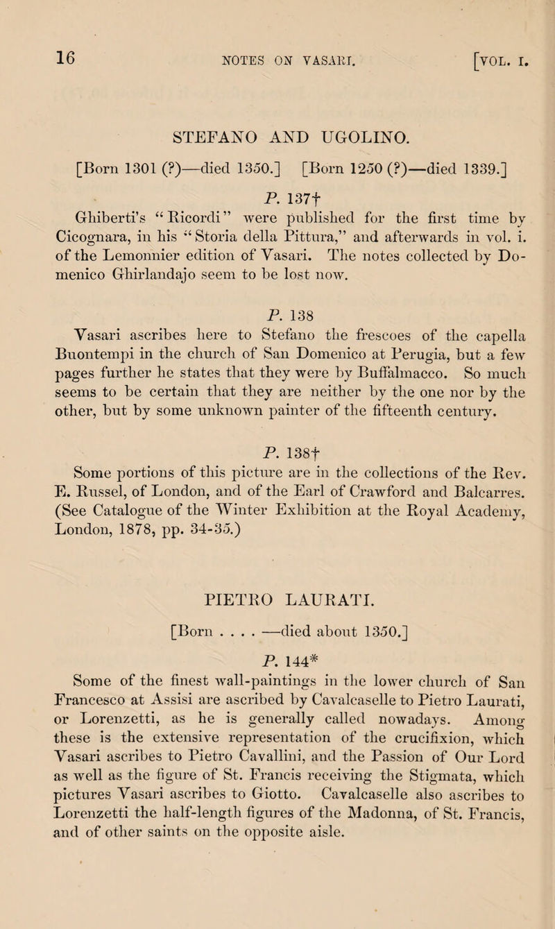 STEFANO AND UGOLINO. [Born 1301 (?)—died 1350.] [Born 1250 (?)—died 1339.] P. 137f Ghiberti’s “ Ricordi ” were published for the first time by Cicognara, in his “ Storia della Pittura,” and afterwards in vol. i. of the Lemonnier edition of Vasari. The notes collected by Do¬ menico Ghirlandajo seem to be lost now. P. 138 Vasari ascribes here to Stefano the frescoes of the capella Buontempi in the church of San Domenico at Perugia, but a few pages further he states that they were by Buffalmacco. So much seems to be certain that they are neither by the one nor by the other, but by some unknown painter of the fifteenth century. P. 138f Some portions of this picture are in the collections of the Rev. E. Russel, of London, and of the Earl of Crawford and Balcarres. (See Catalogue of the Winter Exhibition at the Royal Academy, London, 1878, pp. 34-35.) PIETRO LAURATL [Born .... —died about 1350.] P. 144# Some of the finest wall-paintings in the lower church of San Francesco at Assisi are ascribed by Cavalcaselle to Pietro Laurati, or Lorenzetti, as he is generally called nowadays. Among these is the extensive representation of the crucifixion, which Vasari ascribes to Pietro Cavallini, and the Passion of Our Lord as well as the figure of St. Francis receiving the Stigmata, which pictures Vasari ascribes to Giotto. Cavalcaselle also ascribes to Lorenzetti the half-length figures of the Madonna, of St. Francis, and of other saints on the opposite aisle.