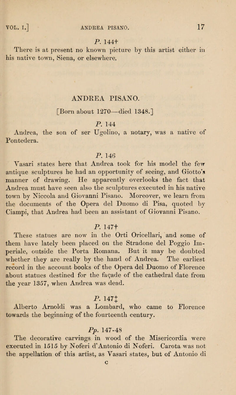 P. 144+ There is at present no known picture by this artist either in his native town, Siena, or elsewhere. ANDREA PISANO. [Born about 1270—died 1348.] P. 144 Andrea, the son of ser Ugolino, a notary, was a native of Pontedera. P. 146 Vasari states here that Andrea took for his model the few antique sculptures he had an opportunity of seeing, and Giotto’s manner of drawing. He apparently overlooks the fact that Andrea must have seen also the sculptures executed in his native town by Niccola and Giovanni Pisano. Moreover, we learn from the documents of the Opera del Duomo di Pisa, quoted by Ciampi, that Andrea had been an assistant of Giovanni Pisano. P. 147f These statues are now in the Orti Oricellari, and some of them have lately been placed on the Stradone del Poggio Im- periale, outside the Porta Romana. But it may be doubted whether they are really by the hand of Andrea. The earliest record in the account books of the Opera del Duomo of Florence about statues destined for the faqade of the cathedral date from the year 1357, when Andrea was dead. P. 147+ Alberto Arnoldi was a Lombard, who came to Florence towards the beginning of the fourteenth century. Pp. 147-48 The decorative carvings in wood of the Misericordia were executed in 1515 by Noferi d’Antonio di Noferi. Carota was not the appellation of this artist, as Vasari states, but of Antonio di c