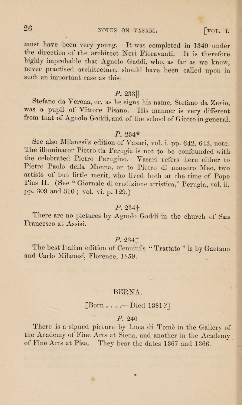 NOTES ON YASAEI. [VOL. I. must have been very young. It was completed in 1340 under the direction of the architect Neri Fioravanti. It is therefore highly improbable that Agnolo Gaddi, who, as far as we know, never practised architecture, should have been called upon in such an important case as this. P. 2331| Stefano da Verona, or, as he signs his name, Stefano da Zevio, was a pupil of Vittore Pisano. His manner is very different from that of Agnolo Gaddi, and of the school of Giotto in general. P. 234* See also Milanesi’s edition of Vasari, vol. i. pp. 642, 643, note. The illuminator Pietro da Perugia is not to be confounded with the celebrated Pietro Perugino. Vasari refers here either to Pietro Paolo della Monna, or to Pietro di maestro Meo, two artists of but little merit, who lived both at the time of Pope Pius II. (See “ Giornale di erudizione artistica,” Perugia, vol. ii. pp. 309 and 310 ; vol. vi. p. 129.) P. 234f There are no pictures by Agnolo Gaddi in the church of San Francesco at Assisi. P. 234+ The best Italian edition of Cennini’s u Trattato ” is by Gaetano and Carlo Milanesi, Florence, 1859. BERNA. [Born . . . .-—Died 1381 ?] P. 240 There is a signed picture by Luca di Tome in the Gallery of the Academy of Fine Arts at Siena, and another in the Academy of Fine Arts at Pisa. They bear the dates 1367 and 1366.