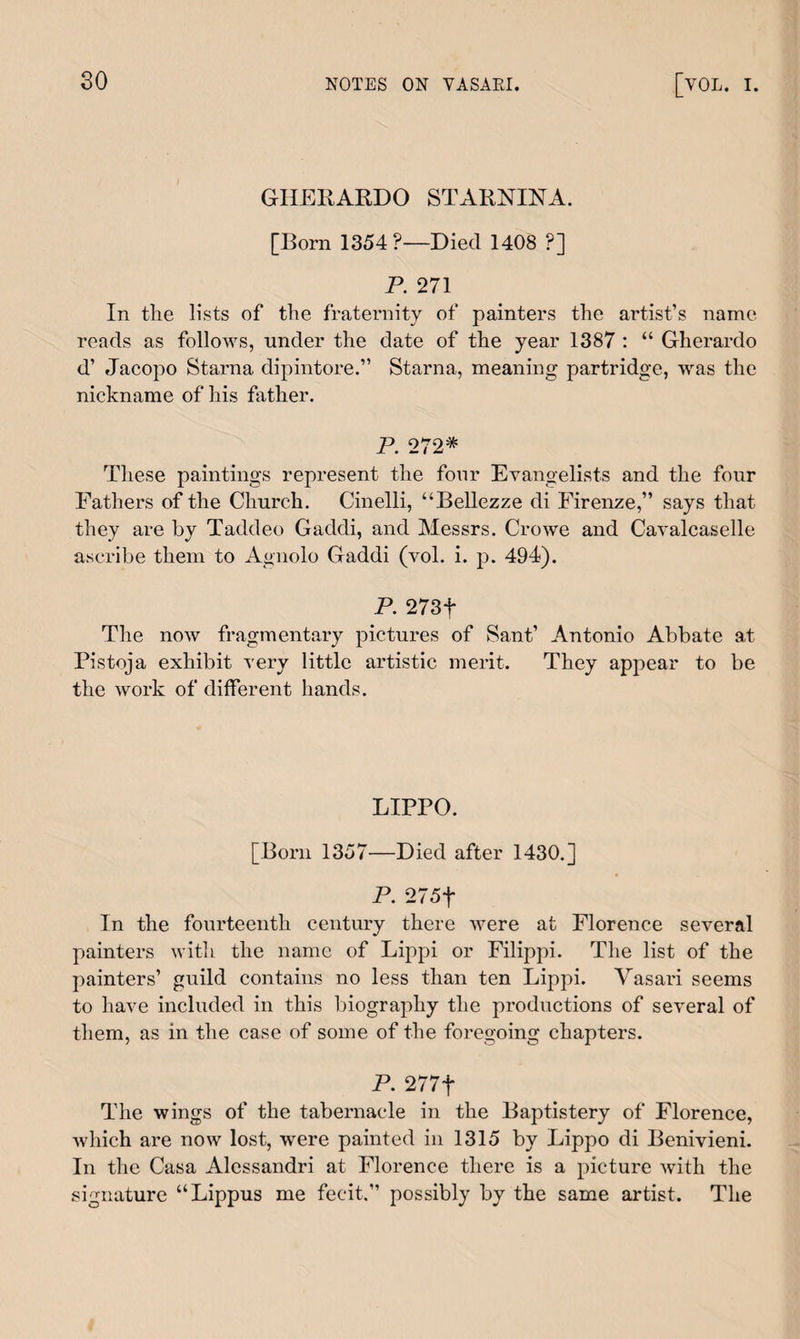 GIIERARDO STARNINA. [Born 1354?—Died 1408 ?] P. 271 In the lists of the fraternity of painters the artist’s name reads as follows, under the date of the year 1387 : “ Gherardo d’ Jacopo Starna dipintore.” Starna, meaning partridge, was the nickname of his father. P. 272* These paintings represent the four Evangelists and the four Fathers of the Church. Cinelli, “Bellezze di Firenze,” says that they are by Taddeo Gaddi, and Messrs. Crowe and Cavalcaselle ascribe them to Agnolo Gaddi (vol. i. p. 494). P. 273f The now fragmentary pictures of Sant’ Antonio Abbate at Pistoja exhibit very little artistic merit. They appear to be the Avork of different hands. LIPPO. [Born 1357—Died after 1430.] P. 275f In the fourteenth century there Avere at Florence several painters with the name of Lippi or Filippi. The list of the painters’ guild contains no less than ten Lippi. Vasari seems to haAre included in this biography the productions of seAreral of them, as in the case of some of the foregoing chapters. P. 277f The wings of the tabernacle in the Baptistery of Florence, Avliich are now lost, were painted in 1315 by Lippo di Benivieni. In the Casa Alessandri at Florence there is a picture Avith the signature “Lippus me fecit.” possibly by the same artist. The
