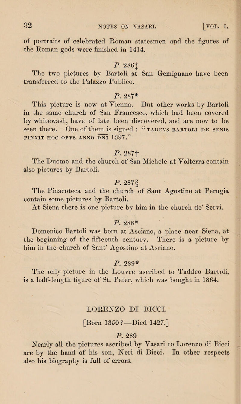 of portraits of celebrated Roman statesmen and tbe figures of the Roman gods were finished in 1414. P. 286+ The two pictures by Bartoli at San Gemignano have been transferred to the Palazzo Publico. P. 287* This picture is now at Vienna. But other works by Bartoli in the same church of San Francesco, which had been covered by whitewash, have of late been discovered, and are now to be seen there. One of them is signed : “ tadevs bartoli de senis pinxit hoc opvs anno dni 1397.” P. 287f The Duomo and the church of San Michele at Volterra contain also pictures by Bartoli. P. 287§ The Pinacoteca and the church of Sant Agostino at Perugia © © contain some pictures by Bartoli. At Siena there is one picture by him in the church de’ Servi. P. 288* Domenico Bartoli was born at Asciano, a place near Siena, at the beginning of the fifteenth century. There is a picture by him in the church of Sant7 Agostino at Asciano. P. 289* The only picture in the Louvre ascribed to Taddeo Bartoli, is a half-length figure of St. Peter, which was bought in 1864. © O y O LORENZO DI BICCI. [Born 1350?—Died 1427.] P. 289 Nearly all the pictures ascribed by Vasari to Lorenzo di Bicci are by the hand of his son, Neri di Bicci. In other respects also his biography is full of errors.