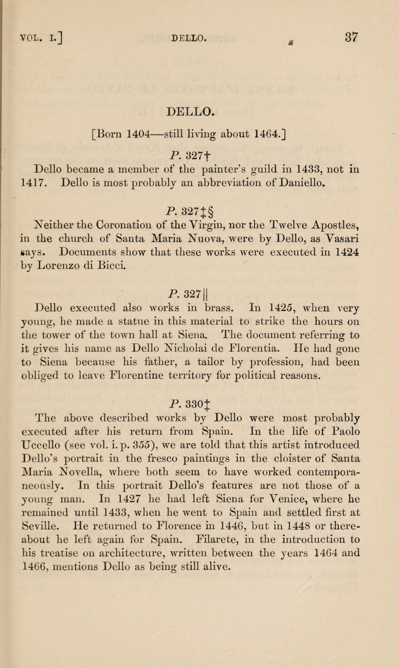 tf DELLO. [Born 1404—still living about 1464.] P. 327t Dello became a member of the painter’s guild in 1433, not in 1417. Dello is most probably an abbreviation of Daniello. P. 327 +§ Neither the Coronation of the Virgin, nor the Twelve Apostles, in the church of Santa Maria Nuova, were by Dello, as Vasari says. Documents show that these works were executed in 1424 by Lorenzo di Bicci. P. 32711 Dello executed also Avorks in brass. In 1425, when very young, he made a statue in this material to strike the hours on the tower of the town hall at Siena. The document referring to it gives his name as Dello Xicliolai de Florentia. lie had gone to Siena because his father, a tailor by profession, had been obliged to leave Florentine territory for political reasons. P. 330+ The above described works by Dello were most probably executed after his return from Spain. In the life of Paolo Uccello (see vol. i. p. 355), we are told that this artist introduced Dello’s portrait in the fresco paintings in the cloister of Santa Maria Novella, where both seem to have worked contempora¬ neously. In this portrait Dello’s features are not those of a young man. In 1427 he had left Siena for Venice, where he remained until 1433, when he went to Spain and settled first at Seville. He returned to Florence in 1446, but in 1448 or there¬ about he left again for Spain. Filarete, in the introduction to his treatise on architecture, written between the years 1464 and 1466, mentions Dello as being still alive.