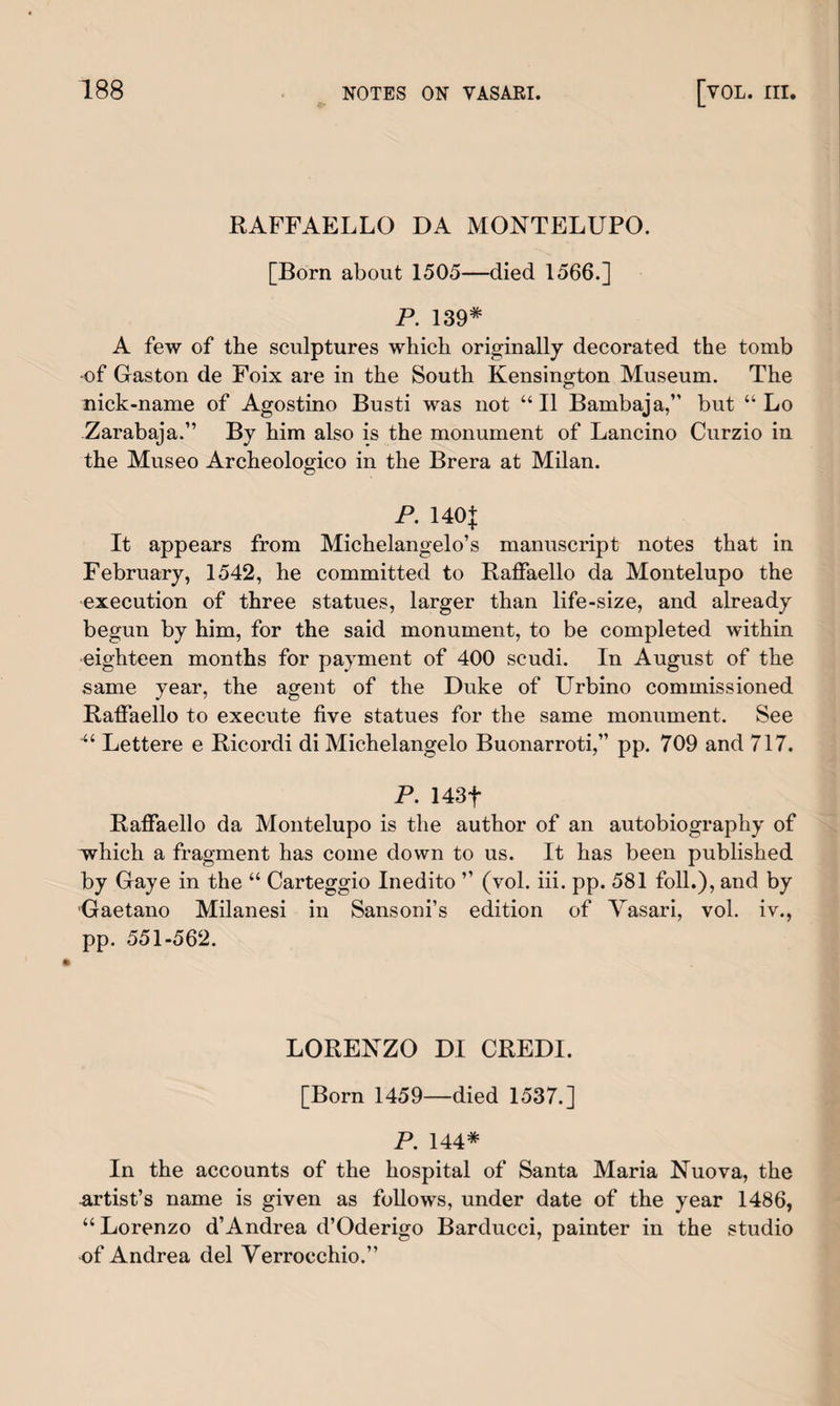 RAFFAELLO DA MONTELUPO. [Born about 1505—died 1566.] P. 139* A few of the sculptures which originally decorated the tomb •of Gaston de Foix are in the South Kensington Museum. The nick-name of Agostino Busti was not “II Bambaja,” but “ Lo Zarabaja.” By him also is the monument of Lancino Curzio in the Museo Archeologico in the Brera at Milan. P. 140+ It appears from Michelangelo’s manuscript notes that in February, 1542, he committed to Raffaello da Montelupo the execution of three statues, larger than life-size, and already begun by him, for the said monument, to be completed within eighteen months for payment of 400 scudi. In August of the same year, the agent of the Duke of Urbino commissioned Raffaello to execute five statues for the same monument. See ■“ Lettere e Ricordi di Michelangelo Buonarroti,” pp. 709 and 717. P. 143f Raffaello da Montelupo is the author of an autobiography of which a fragment has come down to us. It has been published by Gaye in the “ Carteggio Inedito ” (vol. iii. pp. 581 foil.), and by Gaetano Milanesi in Sansoni’s edition of Vasari, vol. iv., pp. 551-562. LORENZO DI CREDI. [Born 1459—died 1537.] P. 144* In the accounts of the hospital of Santa Maria Nuova, the artist’s name is given as follows, under date of the year 1486, “Lorenzo d’Andrea d’Oderigo Barducci, painter in the studio of Andrea del Verrocchio.”