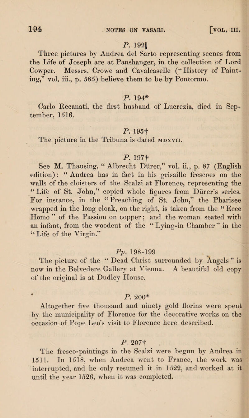 P. 192U Three pictures by Andrea del Sarto representing scenes from the Life of Joseph are at Panshanger, in the collection of Lord Cowper. Messrs. Crowe and Cavalcaselle (“ History of Paint¬ ing,” vol. iii., p. 585) believe them to be by Pontormo. P. 194* Carlo Recanati, the first husband of Lucrezia, died in Sep¬ tember, 1516. P. 195f The picture in the Tribuna is dated mdxvii. P. 197f See M. Thausing, “ Albrecht Diirer,” vol. ii., p. 87 (English edition) : “ Andrea has in fact in his grisaille frescoes on the walls of the cloisters of the Scalzi at Florence, representing the “ Life of St. John,” copied whole figures from Durer’s series. For instance, in the “ Preaching of St. John,” the Pharisee wrapped in the long cloak, on the right, is taken from the “ Ecce Homo ” of the Passion on copper; and the woman seated with an infant, from the woodcut of the “Lying-in Chamber” in the “Life of the Virgin.” Pp. 198-199 The picture of the “ Dead Christ surrounded by Angels” is now in the Belvedere Gallery at Vienna. A beautiful old copy of the original is at Dudley House. P. 200* Altogether five thousand and ninety gold florins were spent by the municipality of Florence for the decorative works on the occasion of Pope Leo’s visit to Florence here described. P 207f The fresco-paintings in the Scalzi were begun by Andrea in 1511. In 1518, when Andrea went to France, the work was interrupted, and he only resumed it in 1522, and worked at it until the year 1526, when it was completed.