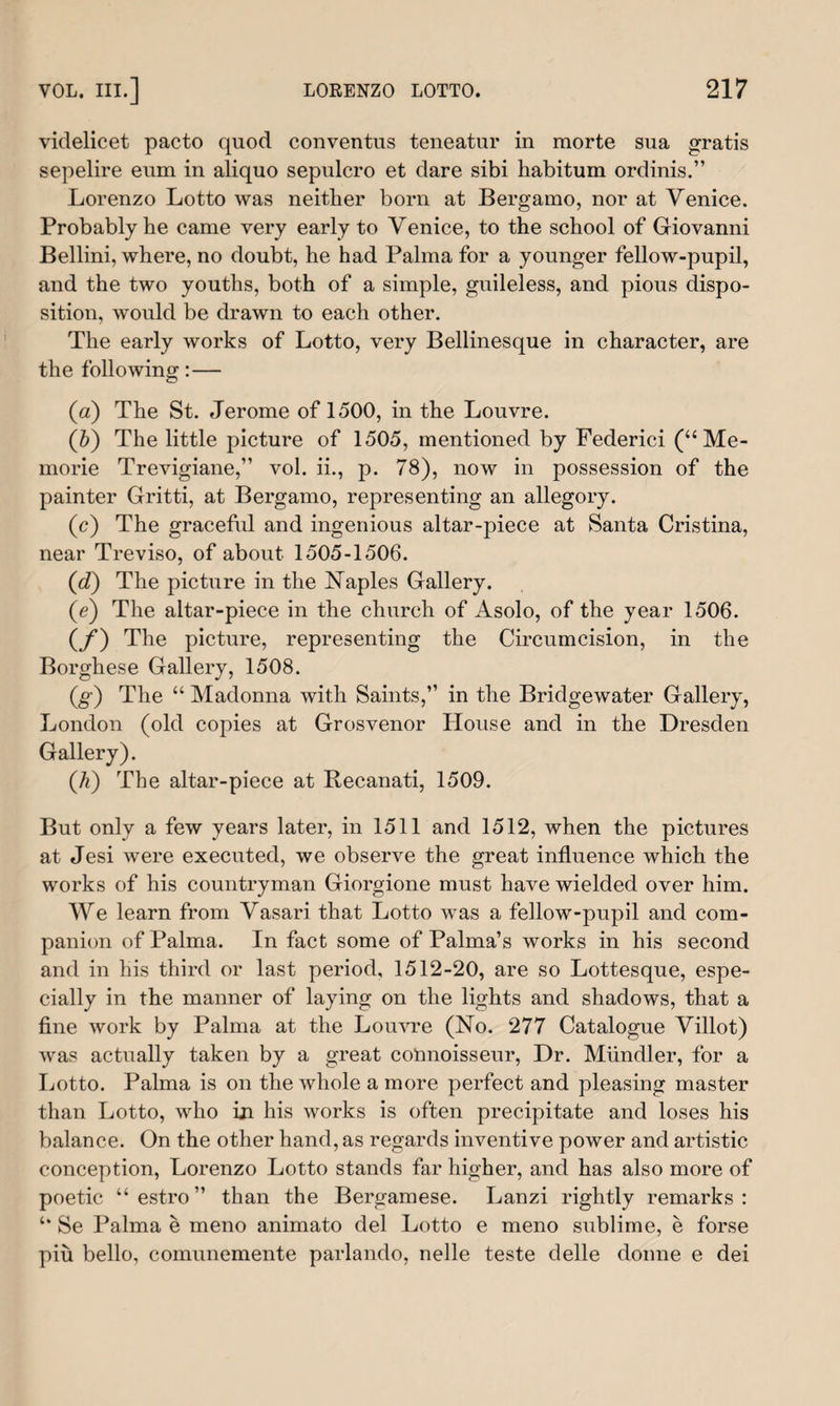 videlicet pacto quod conventus teneatur in morte sua gratis sepelire eum in aliquo sepulcro et dare sibi habitum ordinis.” Lorenzo Lotto was neither born at Bergamo, nor at Venice. Probably be came very early to Venice, to the school of Giovanni Bellini, where, no doubt, he had Palma for a younger fellow-pupil, and the two youths, both of a simple, guileless, and pious dispo¬ sition, would be drawn to each other. The early works of Lotto, very Bellinesque in character, are the following:— (a) The St. Jerome of 1500, in the Louvre. (5) The little picture of 1505, mentioned by Federici (“Me- morie Trevigiane,” vol. ii., p. 78), now in possession of the painter Gritti, at Bergamo, representing an allegory. (c) The graceful and ingenious altar-piece at Santa Cristina, near Treviso, of about 1505-1506. (d) The picture in the Naples Gallery. (e) The altar-piece in the church of Asolo, of the year 1506. (f) The picture, representing the Circumcision, in the Borghese Gallery, 1508. (g) The “ Madonna with Saints,” in the Bridgewater Gallery, London (old copies at Grosvenor House and in the Dresden Gallery). (.h) The altar-piece at Recanati, 1509. But only a few years later, in 1511 and 1512, when the pictures at Jesi were executed, we observe the great influence which the works of his countryman Giorgione must have wielded over him. We learn from Vasari that Lotto was a fellow-pupil and com¬ panion of Palma. In fact some of Palma’s works in his second and in his third or last period, 1512-20, are so Lottesque, espe¬ cially in the manner of laying on the lights and shadows, that a fine work by Palma at the Louvre (No. 277 Catalogue Villot) was actually taken by a great connoisseur, Dr. Miindler, for a Lotto. Palma is on the whole a more perfect and pleasing master than Lotto, who in his works is often precipitate and loses his balance. On the other hand, as regards inventive power and artistic conception, Lorenzo Lotto stands far higher, and has also more of poetic “ estro ” than the Bergamese. Lanzi rightly remarks : Se Palma e meno animato del Lotto e meno sublime, e forse piu bello, comunemente parlando, nelle teste delle donne e dei