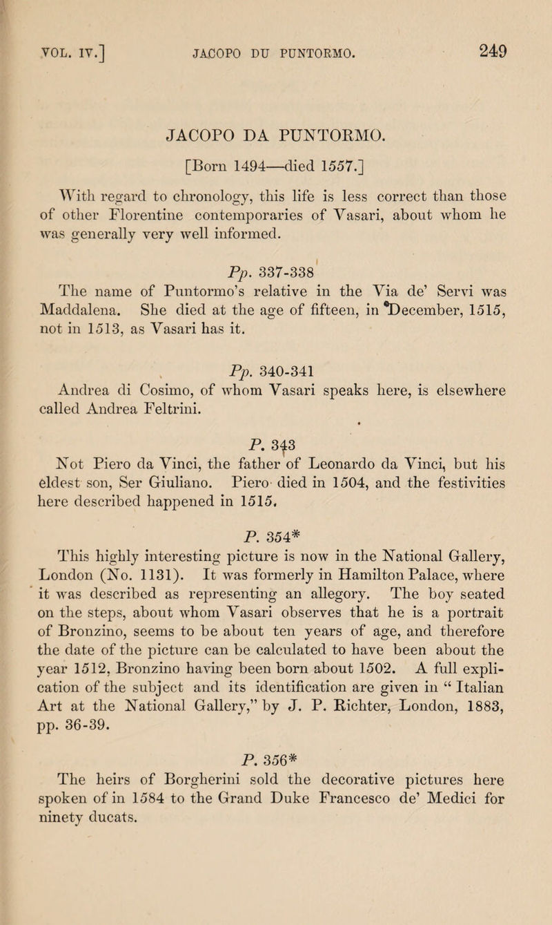 JACOPO DA PUNTORMO. [Born 1494—died 1557.] With regard to chronology, this life is less correct than those of other Florentine contemporaries of Yasari, about whom he was generally very well informed. Pp. 337-338 The name of Puntormo’s relative in the Yia de’ Servi was Maddalena. She died at the age of fifteen, in ^December, 1515, not in 1513, as Yasari has it. Pp. 340-341 Andrea di Cosimo, of whom Yasari speaks here, is elsewhere called Andrea Feltrini. P. 3^3 Not Piero da Yinci, the father of Leonardo da Yinci, but his eldest son, Ser Giuliano. Piero died in 1504, and the festivities here described happened in 1515. P. 354* This highly interesting picture is now in the National Gallery, London (No. 1131). It was formerly in Hamilton Palace, where it was described as representing an allegory. The boy seated on the steps, about whom Yasari observes that he is a portrait of Bronzino, seems to be about ten years of age, and therefore the date of the picture can be calculated to have been about the year 1512, Bronzino having been born about 1502. A full expli¬ cation of the subject and its identification are given in “ Italian Art at the National Gallery,” by J. P. Richter, London, 1883, pp. 36-39. P. 356* The heirs of Borgherini sold the decorative pictures here spoken of in 1584 to the Grand Duke Francesco de’ Medici for ninety ducats.