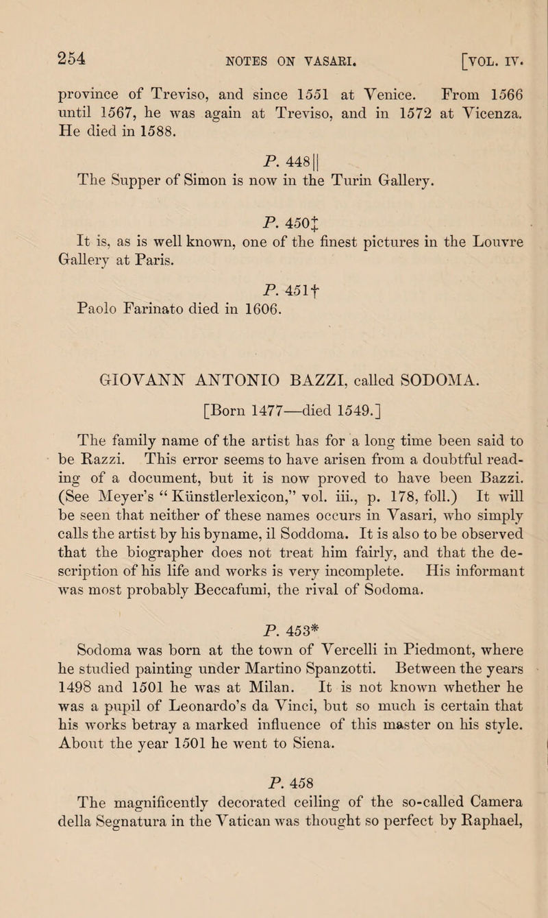 province of Treviso, and since 1551 at Venice. From 1566 until 1567, he was again at Treviso, and in 1572 at Vicenza. He died in 1588. P. 44811 The Supper of Simon is now in the Turin Gallery. P. 450+ It is, as is well known, one of the finest pictures in the Louvre Gallery at Paris. P. 45If Paolo Farinato died in 1606. GIOVANN ANTONIO BAZZI, called SODOMA. [Born 1477—died 1549.] The family name of the artist has for a long time been said to be Bazzi. This error seems to have arisen from a doubtful read¬ ing of a document, but it is now proved to have been Bazzi. (See Meyer’s “ Ivunstlerlexicon,” vol. iii., p. 178, foil.) It will be seen that neither of these names occurs in Vasari, who simply calls the artist by his byname, il Soddoma. It is also to be observed that the biographer does not treat him fairly, and that the de¬ scription of his life and works is very incomplete. His informant was most probably Beccafumi, the rival of Sodoma. P. 453* Sodoma was born at the town of Vercelli in Piedmont, where he studied painting under Martino Spanzotti. Between the years 1498 and 1501 he was at Milan. It is not known whether he was a pupil of Leonardo’s da Vinci, but so much is certain that his works betray a marked influence of this master on his style. About the year 1501 he went to Siena. P. 458 The magnificently decorated ceiling of the so-called Camera della Segnatura in the Vatican was thought so perfect by Raphael,