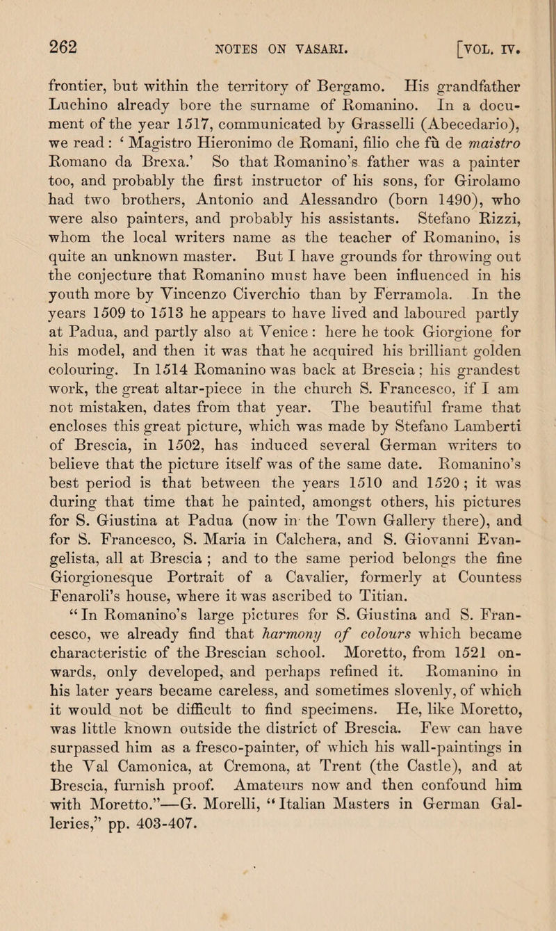 frontier, but within the territory of Bergamo. His grandfather Luchino already bore the surname of Romanino. In a docu¬ ment of the year 1517, communicated by Grasselli (Abecedario), we read: £ Magistro Hieronimo de Romani, filio che fu de maistro Romano da Brexa.’ So that Romanino’s father was a painter too, and probably the first instructor of his sons, for Girolamo had two brothers, Antonio and Alessandro (born 1490), who were also painters, and probably his assistants. Stefano Rizzi, whom the local writers name as the teacher of Romanino, is quite an unknown master. But I have grounds for throwing out the conjecture that Romanino must have been influenced in his youth more by Vincenzo Civerchio than by Ferramola. In the years 1509 to 1513 he appears to have lived and laboured partly at Padua, and partly also at Venice : here he took Giorgione for his model, and then it was that he acquired his brilliant golden colouring-. In 1514 Romanino was back at Brescia: his grandest work, the great altar-piece in the church S. Francesco, if I am not mistaken, dates from that year. The beautiful frame that encloses this great picture, which was made by Stefano Lamberti of Brescia, in 1502, has induced several German writers to believe that the picture itself was of the same date. Romanino’s best period is that between the years 1510 and 1520; it was during that time that he painted, amongst others, his pictures for S. Giustina at Padua (now in the Town Gallery there), and for S. Francesco, S. Maria in Calchera, and S. Giovanni Evan¬ gelista, all at Brescia ; and to the same period belongs the fine Giorgionesque Portrait of a Cavalier, formerly at Countess Fenaroli’s house, where it was ascribed to Titian. “In Romanino’s large pictures for S. Giustina and S. Fran¬ cesco, we already find that harmony of colours which became characteristic of the Brescian school. Moretto, from 1521 on¬ wards, only developed, and perhaps refined it. Romanino in his later years became careless, and sometimes slovenly, of which it would not be difficult to find specimens. He, like Moretto, was little known outside the district of Brescia. Few can have surpassed him as a fresco-painter, of which his wall-paintings in the Val Camonica, at Cremona, at Trent (the Castle), and at Brescia, furnish proof. Amateurs now and then confound him with Moretto.”—G. Morelli, “ Italian Masters in German Gal¬ leries,” pp. 403-407.