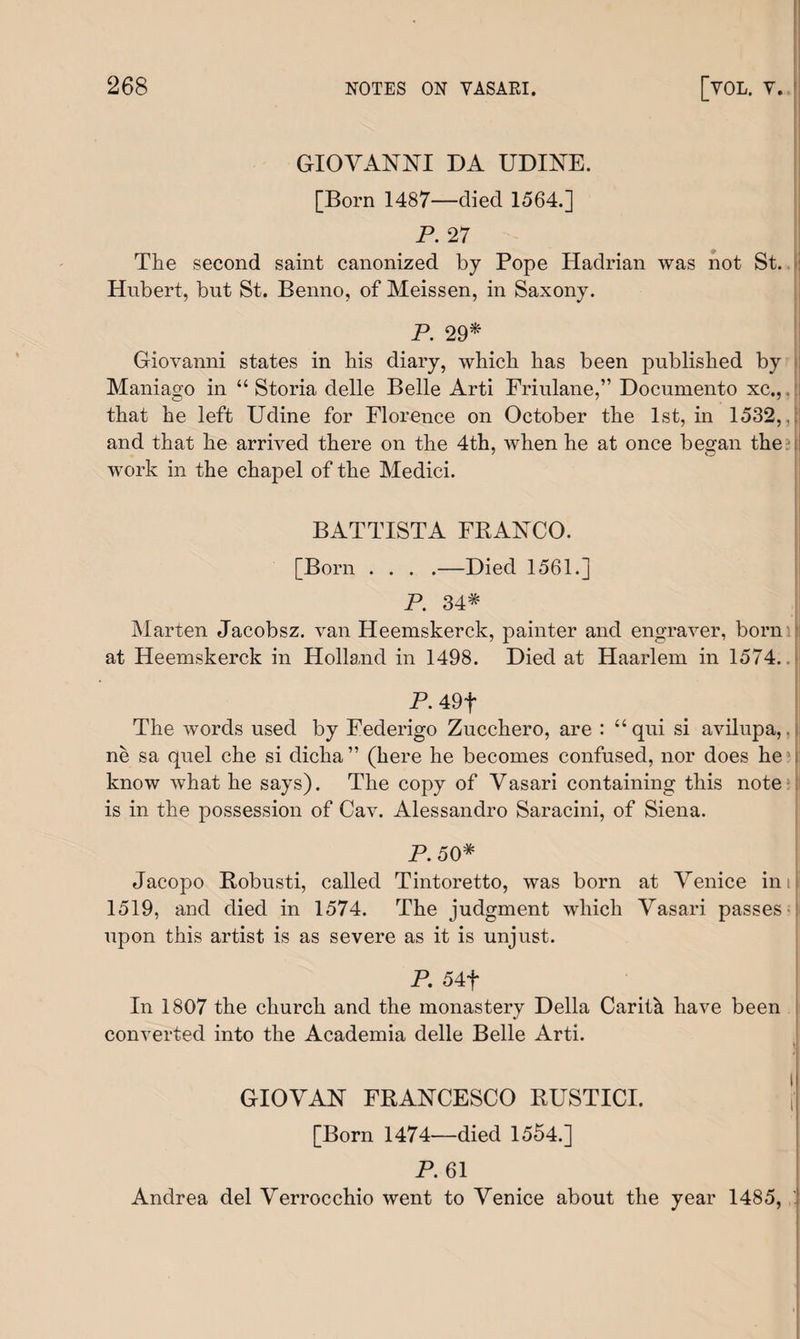 GIOVANNI DA UDINE. [Born 1487—died 1564.] P. 27 The second saint canonized by Pope Hadrian was not St. Hubert, but St. Benno, of Meissen, in Saxony. P. 29* Giovanni states in his diary, which has been published by Maniago in “ Storia delle Belle Arti Friulane,” Documento xc., that he left Udine for Florence on October the 1st, in 1532,, and that he arrived there on the 4th, when he at once began the work in the chapel of the Medici. BATTISTA FRANCO. [Born . . . .—Died 1561.] P. 34* Marten Jacobsz. van Heemskerck, painter and engraver, born at Heemskerck in Holland in 1498. Died at Haarlem in 1574.. P. 49f The words used by Federigo Zucchero, are : “ qui si avilupa,. ne sa quel che si dicha ” (here he becomes confused, nor does he ; know what he says). The copy of Vasari containing this note is in the possession of Cav. Alessandro Saracini, of Siena. P.50* Jacopo Robusti, called Tintoretto, was born at Venice ini 1519, and died in 1574. The judgment which Vasari passes- upon this artist is as severe as it is unjust. P. 54f In 1807 the church and the monastery Della Carith have been converted into the Academia delle Belle Arti. GIOVAN FRANCESCO RUSTICI. \ [Born 1474—died 1554.] P. 61 Andrea del Verrocchio went to Venice about the year 1485,