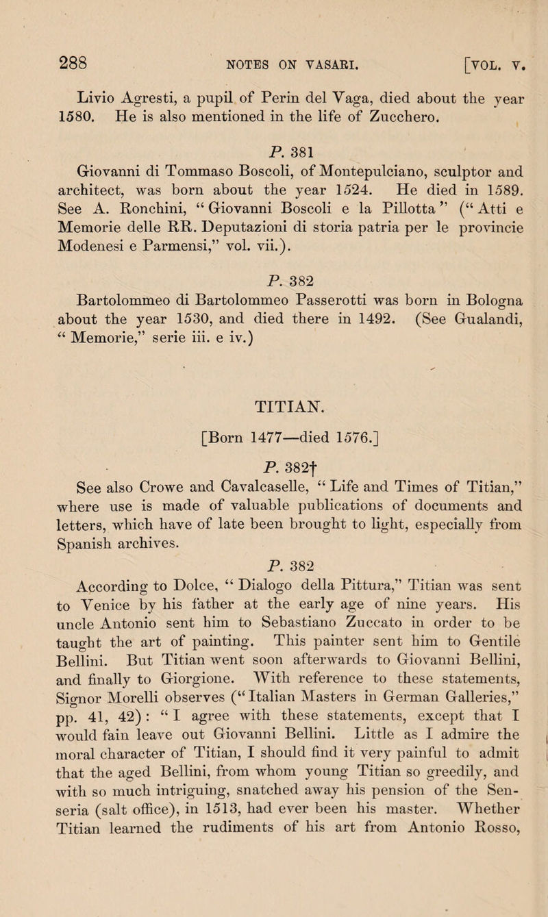 Livio Agresti, a pupil of Perm del Vaga, died about the year 1580. He is also mentioned in the life of Zucchero. P. 381 Giovanni di Tommaso Boscoli, of Montepulciano, sculptor and architect, was born about the year 1524. He died in 1589. See A. Ronchini, “ Giovanni Boscoli e la Pillotta ” (“ Atti e Memorie delle RR. Deputazioni di storia patria per le provincie Modenesi e Parmensi,” vol. vii.). P. 382 Bartolommeo di Bartolommeo Passerotti was born in Bologna © about the year 1530, and died there in 1492. (See Gualandi, “ Memorie,” serie iii. e iv.) TITIAN. [Born 1477—died 1576.] P. 382| See also Crowe and Cavalcaselle, “ Life and Times of Titian,” where use is made of valuable publications of documents and letters, which have of late been brought to light, especially from Spanish archives. P. 382 According to Dolce, “ Dialogo della Pittura,” Titian was sent to Venice by his father at the early age of nine years. His uncle Antonio sent him to Sebastian© Zuccato in order to be taught the art of painting. This painter sent him to Gentile Bellini. But Titian went soon afterwards to Giovanni Bellini, and finally to Giorgione. With reference to these statements, Signor Morelli observes (“ Italian Masters in German Galleries,” pp. 41, 42) : “ I agree with these statements, except that I would fain leave out Giovanni Bellini. Little as I admire the moral character of Titian, I should find it very painful to admit that the aged Bellini, from whom young Titian so greedily, and with so much intriguing, snatched away his pension of the Sen- seria (salt office), in 1513, had ever been his master. Whether Titian learned the rudiments of his art from Antonio Rosso,