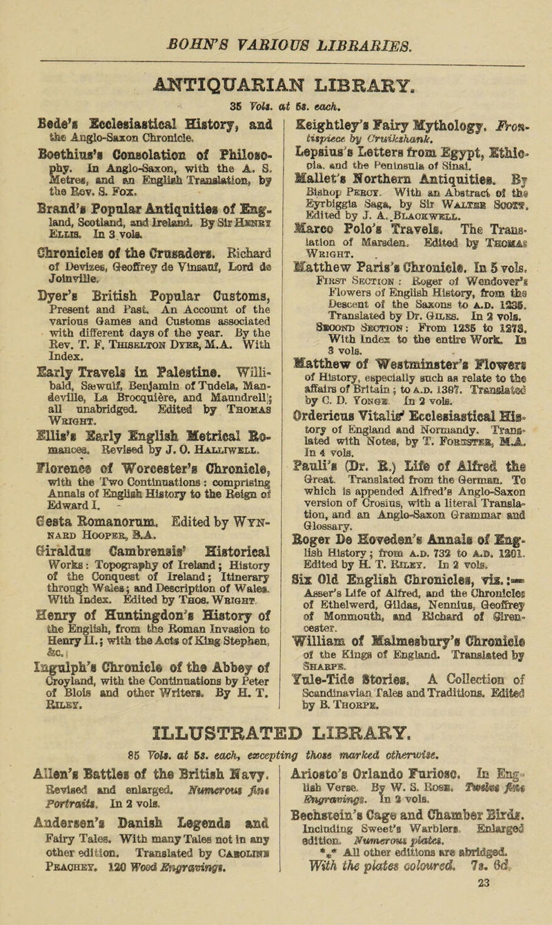 ANTIQUARIAN LIBRARY 36 Tola, at 6s. each. Bede’s Ecclesiastical History* and the Anglo-Saxon Chronicle, Boethius’s Consolation of Philoso- eiy. In Anglo-Saxon, with the A. S, etreg, and &n English TranslatioE, bf the Rev. S, Fox, Brand’s Popular Antiquities of Eng. land, Scotland, and Ireland. By Sir Henry Ellis. In 3 vote. Chronicles of the Crusaders. Richard of Devizes, Geoffrey de Ylneanf, Lord dc Jolnville. Dyer’s British Popular Customs, Present and Past An Account of the various Games and Customs associated with different days of the year. By the Rev. T. F. Thiselton Dyer, M.A. With Index. Early Travels in Palestine. Willi* bald, Sajwulf, Benjamin of Tudela, Man* deville. La Brocquiere, and Maundrell’i all unabridged. Edited by Thomas Wright. Ellis’s Early English Metrical B©- manees. Revised by J. 0. Haluwell, Florence of Worcester’s Chronicle, with the Two Continuations : comprising Annals of English History to the Reign of Edward I. Cesta Bomanorum, Edited by Wyn- nard Hooper, 8.A. CJiraldug Cambrensis’ Historical Works: Topography of Ireland; History of the Conquest of Ireland; Itinerary through Wales; and Description of Wales. With Index. Edited by Thos. Wright Henry of Huntingdon’s History of the English, from the Roman Invasion to Henry II.; with the Acts of King Stephen, &C,j Ingulph’s Chronicle of the Abbey of Croyland, with the Continuations by Peter of Blois and other Writers. By H. T. Riley. Beightley’a Fairy Mythology, Fron¬ tispiece by Gruikshank. Lepsius s Letters front Egypt, Ethic- oia. and the Peninsula of Sinai. Mallet's Northern Antiquities, By Bishop Percy. With an Abstract of Eyrbiggla Saga, by Sir Walter SooSf. Edited by J. A. .Blackwell. Marco Polo’s Travels, The Trans- iation of Marsden, Edited by Thomas Weight. Matthew Paris’s Chronielt. In 5 vols. First Section : Roger of Wendover8* Flowers of English History, from the Descent of the Saxons to a.d. 1231, Translated by Dr. Giles. In 2 vols. Seoonu Section; From 12S6 to 127$. With Index to the entire Work. Is 3 vols. Matthew of Westminster's Flowers of History, especially such as relate to the affairs of Britain ; to a.d. 130's. Translated by C. D. Yono® In 2 vols. Ordericus Vitalii Ecclesiastical His¬ tory of England and Normandy. Trans¬ lated with Notes, by T. Forester. MJL In 4 vols. Pauli’s (Dr, B.) Life of Alfred the Great. Translated from the German. To which Is appended Alfred’s Anglo-Saxon version of Crosius, with a literal Transla¬ tion, and an Anglo-Saxon Grammar and Glossary. Boger lie Hove&en’e Annals of Eng¬ lish History; from A.D. 732 to A.a, 1301. Edited by H. T. Palsy. In 2 vote. Sis. Old English Chronicles, vi*. Asser’s Life of Alfred, and the Chronicles of Ethelwerd, Hildas, Nennius, Geoffrey of Monmouth, and Richard of Siren- cester. William of Malmesbury’s Chronicle of the Kings of England. Translated by Sharps Yule-Tid® Stories, A Collection of Scandinavian Tales and Traditions. Edited by B. Thorpe. ILLUSTRATED LIBRARY. 86 Vols. at 6s. each, excepting those marked otherwise. Allen’s Battles of the British Navy. Revised and enlarged. JNumerous Jim Portraits. In 2 vols, Andersen’s Danish Legends and Fairy Tales. With many Tales not in any other edition. Translated by Caroline Peachey. 1.20 Wood Engravings. Ariosto’s Orlando Furiose. In Eng¬ lish Verse, By W. 8. Rose. TkwJe* fi%f> Engravings. In 2 vols, Bechstein’s Cage and Chamber Birds. Including Sweet’s Warblers Enlarged edition. Numerous plate*. %* All other editions are abridged. With the plates, coloured, la. 8d