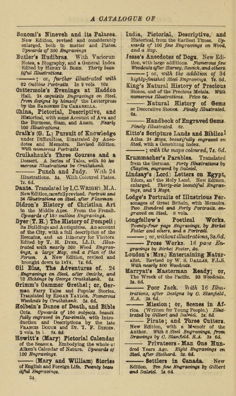 SonomFs Nineveh and its Palaces. New Edition, revised and considerably enlarged, both In matter and Plates. Upward* of 300 Engravings Sutler’s Hudibras, With Variorun Notes, tk Biography, and a General Index Edited by Henry G. Bohk. Thirty beau tiful Illustrations. or, further illustrated with 82 Outline Portraits. In. 2 vols. IQs C&ttermoie’s Evenings at Had&os HalL 24 exquisite Engravings on Steel, from designs by himself the letterpress by the Baroness De Cababklla. Ohina, Pictorial, Descriptive, and Historical, with some Account of Ava and the Burmese, Siam, and An&m, Nearly 1G0 Illustrations. Craik’s (G. L.) Pursuit of Knowledge under Difficulties, illustrated by Anec¬ dotes and Memoirs. Revised Edition. WifJi numerous Portraits Gruikshank’s Three Courses and a Dessert, A Series of Tales, with SO hts ntorout TUustrations bv Oruikshank. - Punch and Judy. With 24 Illustrations. 5s. With Coloured Plates. Is. 6d. Bant®. Translated by I.C.WRiem ,M.A. New Edi tion, carefully revised. Portrait and 34 Illustrations on Steel, after Flaxman Bidron’s History of Christian Art in the Middle Ages. From the French. Upwards of 16o outline Engravings. Dyer (T. H.) The History of Pompeii; its Buildings and Antiquities. An account of the City, with a full description of the Remains, and an Itinerary for Visitors, Edited by T. H. Dyer, LL.D. Illus¬ trated with nearly 300 Wood Engrav¬ ings, a large Hap, and a Plan of the Forum. A New Edition, revised and brought down to 1874. It. 6d. Gil Bias, The Adventures of. 24 Engravings on Steel, after Smirke, and 10 Etchings by George Oruikshank. 6*. Grimm’s Gammer Grethel; or, Ger¬ man Fairy Tales and Popular Stories. Translated by Edgar Taylor. Numerous Woodcuts by Oruikshank. 3s. 6d. Holbein’s Dance of Death, and Bible Cute. Upwards of 160 subjects, beauti fully engraved in facsimile, with Intro duction and Descriptions by the late Francis Douce and Dr. 1. F. Dibdin. 2 vols. In 1. 7*. 6d. Howitt’a (Mary) Pictorial Calendar of the Seasors. Embodying the whole o5 Aiken’s Calendar of Nature. Upwards of 100 Engravings. — (Mary and William) Stories of English and Foreign Life. Twenty beau sifid Engravings. 24 India, Pictorial, Descriptive, and Historical, from the Earliest Times. Up¬ wards of 100 fine Engravings on Wood, and a Map. | Jesse’s Anecdotes of Dogs. New Edi¬ tion, with large additions. Numerous fint Woodcuts after Harvey, Bewick, and others. —; or, with the addition of 34 highly-finished Steel Engravings. 7*. (id. King’s Hatural History of Precious Stones, and of the Precious Metals. With numerous Illustrations. Price 6s. --Natural History of Gems or Decorative Stones. Finely Illustrated. 6$. -Handbook of Engraved Gems. Finely Illustrated, 6s, Kitto’a Scripture Lands and Biblical Atlas. 24 Maps, beautifully engraved on Steel, with a Consulting Index. -—; with the maps coloured, 7s. Gd. Krummaeher’s Parables. Translated frsm the German. Forty Illustrations by Clayton, engraved by Dalziel, Lindsay’s (Lord) Letters on Egypt, Edom, an! the Holy Land. New Edition, enlarged. Thirty-six beautiful Engrav¬ ings, and 2 Maps. Lodge’s Portraits of Illustrious Per¬ sonages of Great Britain, with Memoirs. Two Hundred and Forty Portraits, en¬ graved on Steel. 8 vols. Longfellow’s Poetical Works. Twenty-four page Engravings, by Birkei Foster and others, and a Portrait ' ' ; or, without illustrations, Ss.Gd. ■-— Prose Works. 16 pane En¬ gravings by Birket Foster, disc. Loudon’s (Mrs.) Entertaining Natur¬ alist. Revised by W. S. Dallas, F.L.S. With marly 600 Woodcuts. Marry at’s Masterman Ready; or, The Wreck of the Pacific. 93 Woodcuts. 3s, 6 d. -- Poor Jack. TKfA 16 Illus¬ trations, after Designs by O. Stanfield, B.A. 3s. 6d. —- Mission; or, Scenes in Af¬ rica. (Written for Young People.) Illus trated by Gilbert and Dal*i«l. 3a. 6d -Pirate; and Three Cutters. New Edition, with ft Memoir of the Author. With 8 Steel Engravings, from Drawings by Q. Stanfield. R.A. 3a 6d. - Privateers - Man One Hun¬ dred Years Ago. Eight Engravings on Steel, after Stothard. 3a. 6d. —— Settler# in Canada. New Edition. Ten fine Engravings by Gilbert and Dalsiel. 3a. 6d.