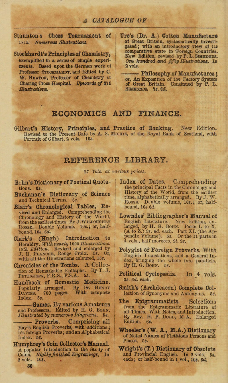 Staunton’s Chess Tournament of j 1315. Nwmrom ISmt/r&tims, Stoekhardfc’g Principles of Chemistry, exemplified In a series of simple experi¬ ments. Baaed upon the German work of Professor Sxcokhaedt, and Edited by C. j W. Heaton, Professor of Chemistry at Charing Cross Hospital. Upwards qf 210 Elustmtims, Ure’s (Dr. A.) Cotton Manufacture of Great Britain, systematically Investi¬ gated; with an Introductory view of ita comparative state in Foreign Countries. Hew Edition, revised by P. L„ Sibimonbs. 9m hundred and jifiy Illustrations. In 2 vola.  Philosophy ©f Manufactures; or, An Exposition of the Factory System of Great Britain. Continued by P. L. Simbsonbs, Is. ed. ECONOMICS AND FINANCE. Gilbart’s History, Principles, and Practice of Banking. New Edition. Revised to the Present Date by A. S. Michie, of the Royal Bank of Scotland, with Portrait of Gilbart, 2 vols. 10s. REFERENCE LIBRARY. 21 Vols. at various prices. Bohn’s Dictionary of Poetical Quota¬ tions. 6S. Buchanan’s Dictionary of Science and Technical Terms. 6s. Blair’s Chronological Tables, Re¬ vised and Enlarged. Comprehending the Chronology and History of the World, from the earliest times. By J. Willoughby Rosse. Double Volume. 10s.; or, half- bound, 10s. Qd. Clark’s (Hugh) Introduction to Heraldry. With nearly 1000 Illustrations. 18th Edition. Revised and enlarged by J. R. Planohe, Rouge Croix. 5s. Or, | with all the Illustrations coloured, 15s. Chronicles of the Tombs. A Collec¬ tion of Remarkable Epitaphs. By T. J. j Pettigrew, F.R.S., F.S.A. 5s. Handbook of Domestic Medicine. Popularly arranged. By Dr. Henry Davies. 700 pages. With complete Index. 5s. -Games. By various Amateurs and Professors. Edited by H. G. Bohn. Illustrated by numerous Diagrams. 5s. -- Proverbs. Comprising all Ray’s English Proverbs, with additions ; his foreign Proverbs; and an Alphabetical Index. 6s. Humphrey’s Coin Collector’s Manual. A popular Introduction to the Study of Coins. Highly finished Engravings. In 2 vols. 10s. 30 Index of Dates. Comprehending the principal Facts in the Chronology and History of the World, from the earliest time, alphabetically arranged. By J. W. Rosse. Double volume, 10s.; or, half¬ bound, 10s Qd. Lowndes’ Bibliographer’s Manual of English Literature. New Edition, en¬ larged, by H. G. Bohn. Parts I. to X. (A to Z.) 3s. 6d. each. Part XI. (the Ap¬ pendix Volume). 5s. Or the 11 parts in 4 vols., half morocco, 21. 2s. Polyglot Of Foreign Proverbs. With English Translations, and a General In¬ dex, bringing the whole into parallels. By H. G. Bohn. 6s. Political Cyclopaedia. In _4 vols. 3s. 6d. each. Smith’s (Axchdeacon) Complete Col¬ lection of Synonyms and Antonyms. 5S. : The Epigrammatists. Selections from the Epigrammatic Literature of all Times. With Notes, and Introduction. | By Rev. II. P. Dodd, M.A. Enlarged Edition. 6s. j Wheeler’s (W. A., M.A.) Dictionary of Noted Names of Fictitious Persons and Places. 5s. Wright’s (T.) Dictionary of Obsolete and Provincial English. In 2 vols. 5s. each; or half-bound in l_vol., 10s. 6c?.