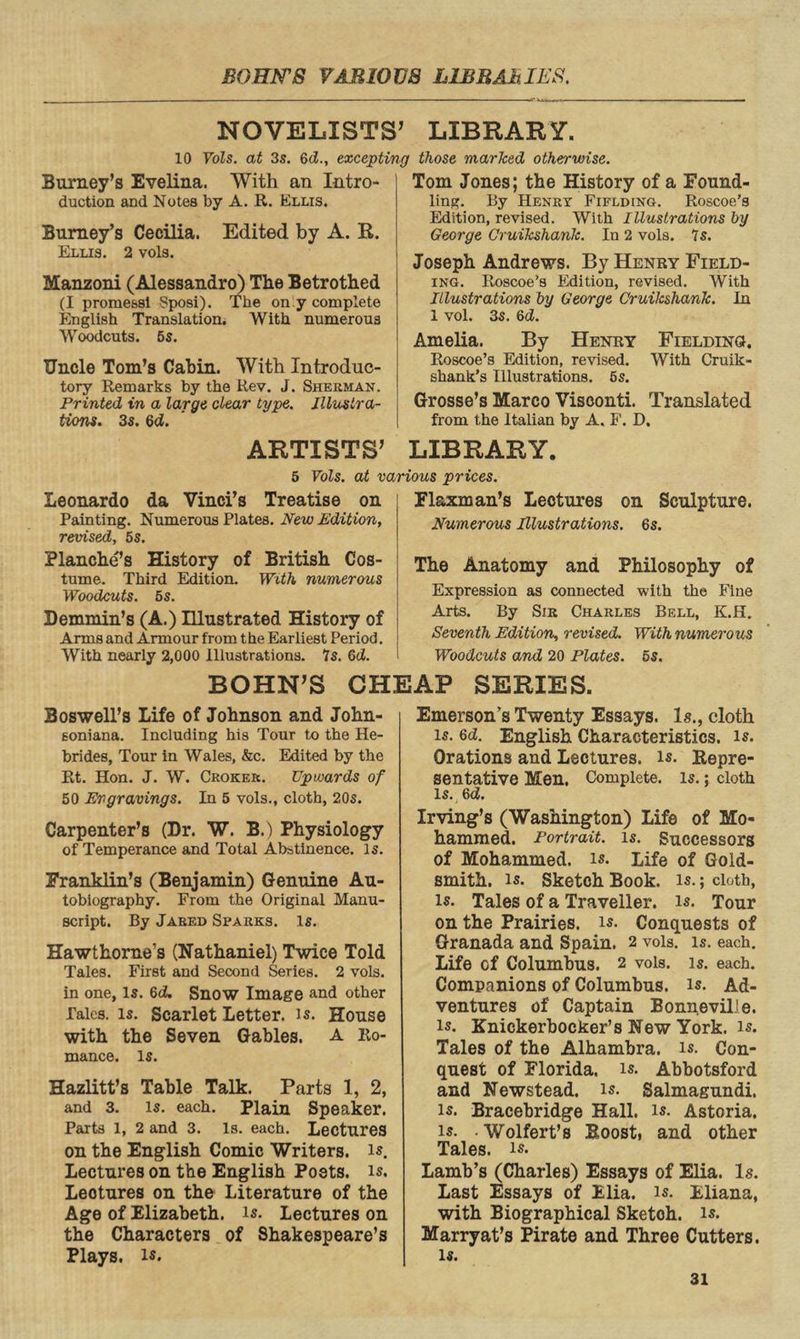 NOVELISTS’ LIBRARY. 10 Vols. at 3s. 6d., excepting those marked otherwise. Burney’s Evelina. With an Intro¬ duction and Notes by A. R. Ellis. Burney’s Cecilia. Edited by A. R. Ellis. 2 vola. Manzoni (Alessandro) The Betrothed (I prome&sl Sposi). The on y complete English Translation. With numerous Woodcuts. 5s. Uncle Toni’s Cabin. With Introduc¬ tory Remarks by the Rev. J. Sherman. Printed in a large dear type. Illustra¬ tions. 3s. 6<Z. ARTISTS’ Tom Jones; the History of a Found¬ ling. By Henry Fiflding. Roscoe’s Edition, revised. With Illustrations by George Cruikshank. In 2 vols. 7s. Joseph Andrews. By Henry Field¬ ing. Roscoe’s Edition, revised. With Illustrations by George Cruikshank. In 1 vol. 3s. 6d. Amelia. By Henry Fielding. Roscoe’s Edition, revised. With Cruik- shank’s Illustrations. 5s. Grosse’s Marco Visconti. Translated from the Italian by A. F. D. LIBRARY. 5 Vols. at various prices. Leonardo da Vinci’s Treatise on Painting. Numerous Plates. New Edition, revised, 5s. Blanche’s History of British Cos¬ tume. Third Edition. With numerous Woodcuts. 5s. Demmin’s (A.) Illustrated History of Arms and Armour from the Earliest Period. With nearly 2,000 Illustrations. 7s. 6d. Flaxman’s Lectures on Sculpture. Numerous Illustrations. 6s. The Anatomy and Philosophy of Expression as connected with the Fine Arts. By Sir Charles Bell, K.H. Seventh Edition, revised. With numerous Woodcuts and 20 Plates. 5s. BOHN’S CHEAP SERIES. Boswell’s Life of Johnson and John- soniana. Including his Tour to the He¬ brides, Tour in Wales, &c. Edited by the Rt. Hon. J. W. Crokek. Upwards of 50 Engravings. In 5 vols., cloth, 20s. Carpenter’s (Dr. W. B.) Physiology of Temperance and Total Abstinence, is. Franklin’s (Benjamin) Genuine Au¬ tobiography. From the Original Manu¬ script. By Jared Sparks. Is. Hawthorne’s (Nathaniel) Twice Told Tales. First and Second Series. 2 vols. in one, is. 6d. Snow Image and other Tales, is. Scarlet Letter, is. House with the Seven Gables. A Ro¬ mance. is. Hazlitt’s Table Talk. Parts 1, 2, and 3. is. each. Plain Speaker. Parts 1, 2 and 3. Is. each. Lectures on the English Comic Writers, is. Lectures on the English Poets, is. Leotures on the Literature of the Age of Elizabeth, is. Lectures on the Characters of Shakespeare’s Plays, is. Emerson’s Twenty Essays. Is., cloth is. 6d. English Characteristics, is. Orations and Lectures, is. Repre¬ sentative Men. Complete, is.; cloth is. 6d. Irving’s (Washington) Life of Mo¬ hammed. Portrait, is. Successors of Mohammed, is. Life of Gold¬ smith. is. Sketch Book. is.; cloth, is. Tales of a Traveller, is. Tour on the Prairies, is. Conquests of Granada and Spain. 2 vols. is. each. Life of Columbus. 2 vols. is. each. Companions of Columbus, is. Ad¬ ventures of Captain Bonneville, is. Knickerbocker’s New York. is. Tales of the Alhambra, is. Con¬ quest of Florida, is. Abbotsford and Newstead. is. Salmagundi, is. Bracebridge Hall. is. Astoria. is. - Wolfert’s Roost, and other Tales, is. Lamb’s (Charles) Essays of Elia. Is. Last Essays of Elia. is. Eliana, with Biographical Sketch, is. Marryat’s Pirate and Three Cutters. is.