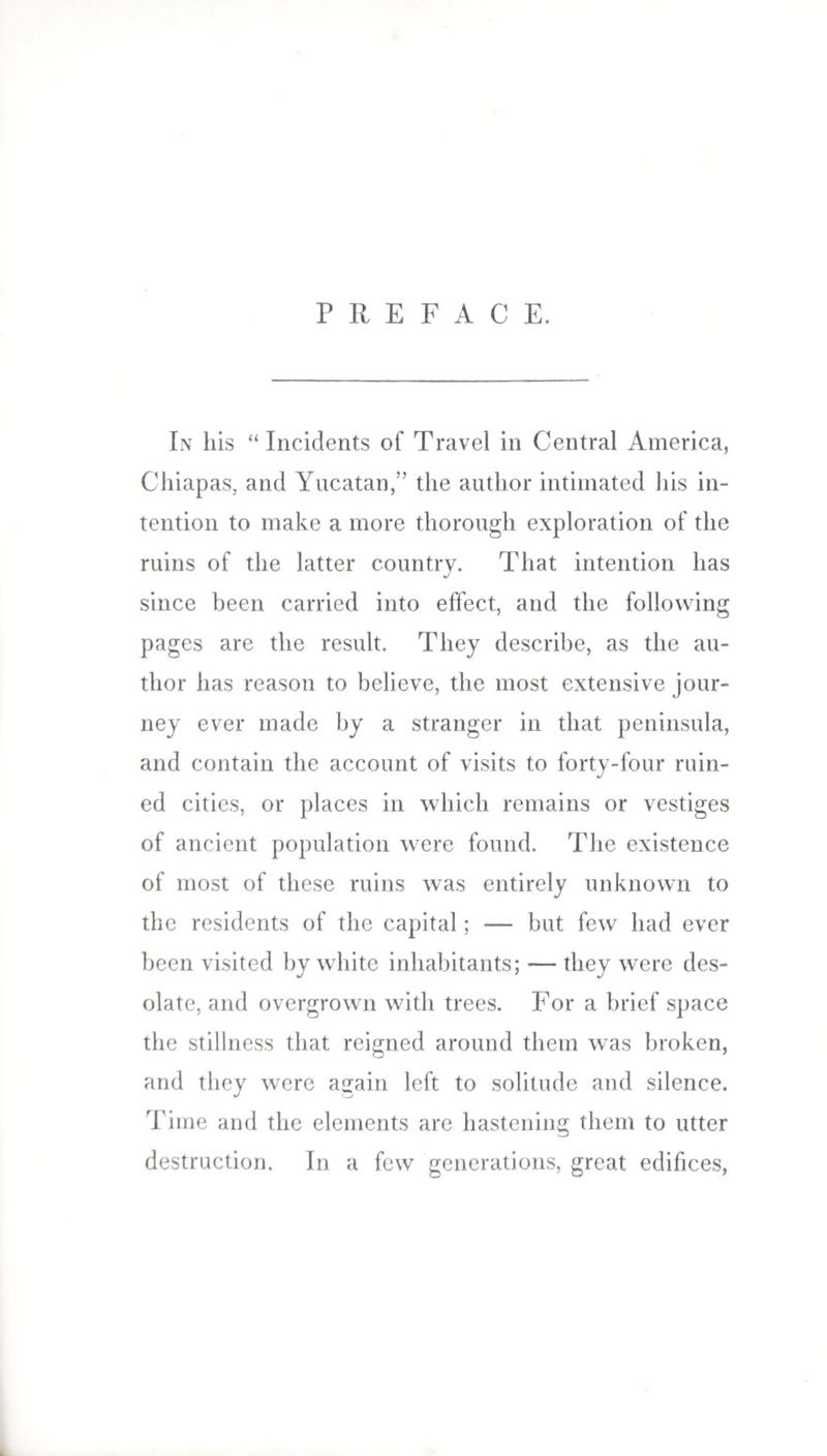 PREFACE. In his “Incidents of Travel in Central America, Chiapas, and Yucatan,” the author intimated his in¬ tention to make a more thorough exploration of the ruins of the latter country. That intention has since been carried into effect, and the following pages are the result. They describe, as the au¬ thor has reason to believe, the most extensive jour¬ ney ever made by a stranger in that peninsula, and contain the account of visits to forty-four ruin¬ ed cities, or places in which remains or vestiges of ancient population were found. The existence of most of these ruins was entirely unknown to the residents of the capital; — but few had ever been visited by white inhabitants; — they were des¬ olate, and overgrown with trees. For a brief space the stillness that reigned around them was broken, and they were again left to solitude and silence. Time and the elements are hastening them to utter destruction. In a few generations, great edifices,