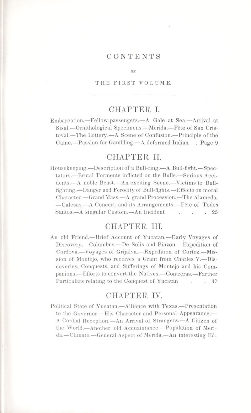 CONTENTS OF THE FIRST VOLUME. CHAPTER I. Embarcation.—Fellow-passengers.—A Gale at Sea.—Arrival at Sisal.—Ornithological Specimens.—Merida.—Fete of San Cris- toval.—The Lottery.—A Scene of Confusion.—Principle of the Game.—Passion for Gambling.—A deformed Indian . Page 9 CPIAPTER II. Housekeeping.—Description of a Bull-ring.—A Bull-fight.—Spec¬ tators.—Brutal Torments inflicted on the Bulls.—Serious Acci¬ dents.—A noble Beast.—An exciting Scene.—Victims to Bull¬ fighting.—Danger and Ferocity of Bull-fights.—Effects on moral Character.—Grand Mass.—A grand Procession.—The Alameda. —Calesas.—A Concert, and its Arrangements.—Fete of Todos Santos.—A singular Custom.—An Incident . . .25 CHAPTER III. An old Friend.—Brief Account of Yucatan.—Early Voyages of Discovery.—Columbus.—De Solis and Pinzon.—Expedition of Cordova.—Voyages of Grijalva.—Expedition of Cortez.—Mis¬ sion of Montejo, who receives a Grant from Charles V.—Dis¬ coveries, Conquests, and Sufferings of Montejo and his Com¬ panions.—Efforts to convert the Natives.—Contreras.—Farther Particulars relating to the Conquest of Yucatan . . 47 CHAPTER IV. Political State of Yucatan.—Alliance with Texas.—Presentation to the Governor.—His Character and Personal Appearance.— A Cordial Reception.—An Arrival of Strangers.—A Citizen of the World.—Another old Acquaintance.—Population of Meri¬ da.—Climate.—General Aspect of Merida.—An interesting Ed-