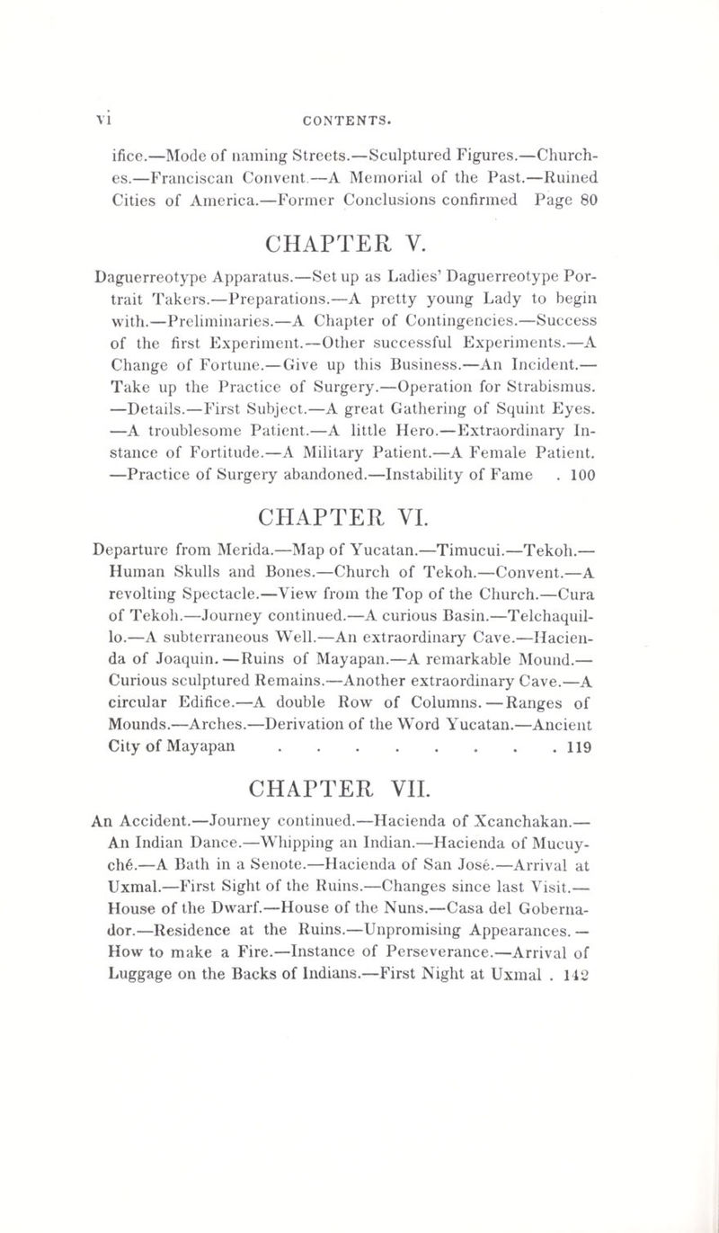 ifice.—Mode of naming Streets.—Sculptured Figures.—Church¬ es.—Franciscan Convent.—A Memorial of the Past.—Ruined Cities of America.—Former Conclusions confirmed Page 80 CHAPTER V. Daguerreotype Apparatus.—Set up as Ladies’ Daguerreotype Por¬ trait Takers.—Preparations.—A pretty young Lady to begin with.—Preliminaries.—A Chapter of Contingencies.—Success of the first Experiment.—Other successful Experiments.—A Change of Fortune.— Give up this Business.—An Incident.— Take up the Practice of Surgery.—Operation for Strabismus. —Details.—First Subject.—A great Gathering of Squint Eyes. —A troublesome Patient.—A little Hero.—Extraordinary In¬ stance of Fortitude.—A Military Patient.—A Female Patient. —Practice of Surgery abandoned.—Instability of Fame . 100 CHAPTER VI. Departure from Merida.—Map of Yucatan.—Timucui.—Tekoh.— Human Skulls and Bones.—Church of Tekoh.—Convent.—A revolting Spectacle.—View from the Top of the Church.—Cura of Tekoh.—Journey continued.—A curious Basin.—Telchaquil- lo.—A subterraneous Well.—An extraordinary Cave.—Hacien¬ da of Joaquin.—Ruins of Mayapan.—A remarkable Mound.— Curious sculptured Remains.—Another extraordinary Cave.—A circular Edifice.—A double Row of Columns.—Ranges of Mounds.—Arches.—Derivation of the Word Yucatan.—Ancient City of Mayapan.119 CHAPTER VII. An Accident.—Journey continued.—Hacienda of Xcanchakan.— An Indian Dance.—Whipping an Indian.—Hacienda of Mucuy- ch6.—A Bath in a Senote.—Hacienda of San Jose.—Arrival at Uxmal.—First Sight of the Ruins.—Changes since last Visit.— House of the Dwarf.—House of the Nuns.—Casa del Goberna- dor.—Residence at the Ruins.—Unpromising Appearances. — How to make a Fire.—Instance of Perseverance.—Arrival of Luggage on the Backs of Indians.—First Night at Uxmal . 142