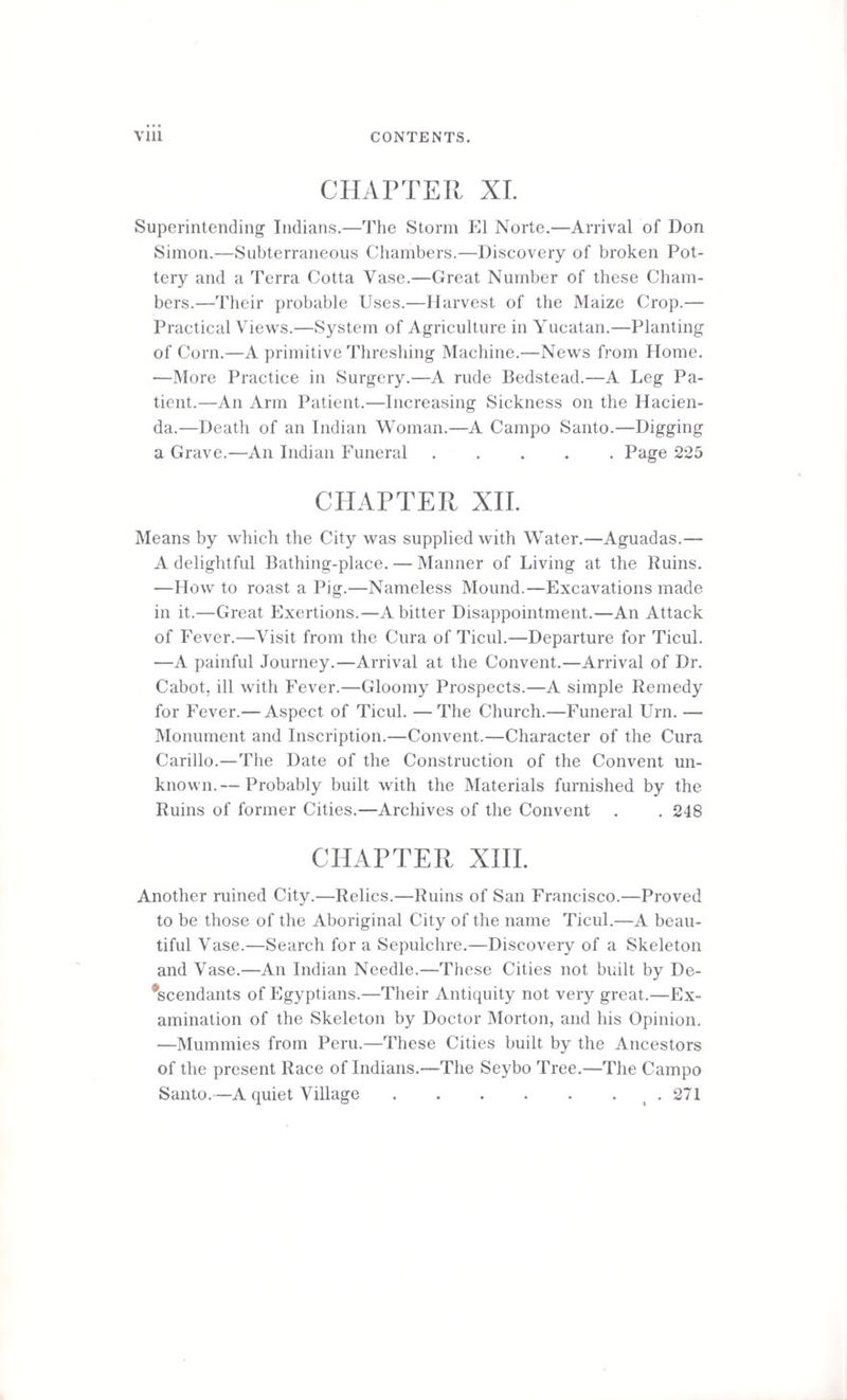 CHAPTER XI. Superintending Indians.—The Storm El Norte.—Arrival of Don Simon.—Subterraneous Chambers.—Discovery of broken Pot¬ tery and a Terra Cotta Vase.—Great Number of these Cham¬ bers.—Their probable Uses.—Harvest of the Maize Crop.— Practical Views.—System of Agriculture in Yucatan.—Planting of Corn.—A primitive Threshing Machine.—News from Home. —More Practice in Surgery.—A rude Bedstead.—A Leg Pa¬ tient.—An Arm Patient.—Increasing Sickness on the Hacien¬ da.—Death of an Indian Woman.—A Campo Santo.—Digging a Grave.—An Indian Funeral.Page 225 CHAPTER XII. Means by which the City was supplied with Water.—Aguadas.— A delightful Bathing-place. — Manner of Living at the Ruins. —How to roast a Pig.—Nameless Mound.—Excavations made in it.—Great Exertions.—A bitter Disappointment.—An Attack of Fever.—Visit from the Cura of Ticul.—Departure for Ticul. —A painful Journey.—Arrival at the Convent.—Arrival of Dr. Cabot, ill with Fever.—Gloomy Prospects.—A simple Remedy for Fever.— Aspect of Ticul. —The Church.—Funeral Urn. — Monument and Inscription.—Convent.—Character of the Cura Carillo.—The Date of the Construction of the Convent un¬ known.— Probably built with the Materials furnished by the Ruins of former Cities.—Archives of the Convent . . 248 CHAPTER XIII. Another ruined City.—Relics.—Ruins of San Francisco.—Proved to be those of the Aboriginal City of the name Ticul.—A beau¬ tiful Vase.—Search for a Sepulchre.—Discovery of a Skeleton and Vase.—An Indian Needle.—These Cities not built by De¬ scendants of Egyptians.—Their Antiquity not very great.—Ex¬ amination of the Skeleton by Doctor Morton, and his Opinion. —Mummies from Peru.—These Cities built by the Ancestors of the present Race of Indians.—The Seybo Tree.—The Campo Santo.—A quiet Village.. 271